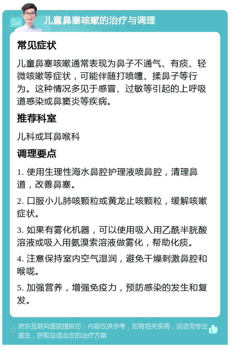 儿童鼻塞咳嗽的治疗与调理 常见症状 儿童鼻塞咳嗽通常表现为鼻子不通气、有痰、轻微咳嗽等症状，可能伴随打喷嚏、揉鼻子等行为。这种情况多见于感冒、过敏等引起的上呼吸道感染或鼻窦炎等疾病。 推荐科室 儿科或耳鼻喉科 调理要点 1. 使用生理性海水鼻腔护理液喷鼻腔，清理鼻道，改善鼻塞。 2. 口服小儿肺咳颗粒或黄龙止咳颗粒，缓解咳嗽症状。 3. 如果有雾化机器，可以使用吸入用乙酰半胱酸溶液或吸入用氨溴索溶液做雾化，帮助化痰。 4. 注意保持室内空气湿润，避免干燥刺激鼻腔和喉咙。 5. 加强营养，增强免疫力，预防感染的发生和复发。