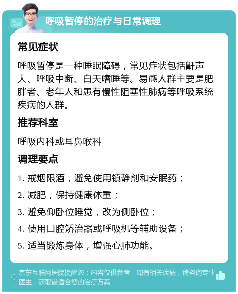 呼吸暂停的治疗与日常调理 常见症状 呼吸暂停是一种睡眠障碍，常见症状包括鼾声大、呼吸中断、白天嗜睡等。易感人群主要是肥胖者、老年人和患有慢性阻塞性肺病等呼吸系统疾病的人群。 推荐科室 呼吸内科或耳鼻喉科 调理要点 1. 戒烟限酒，避免使用镇静剂和安眠药； 2. 减肥，保持健康体重； 3. 避免仰卧位睡觉，改为侧卧位； 4. 使用口腔矫治器或呼吸机等辅助设备； 5. 适当锻炼身体，增强心肺功能。