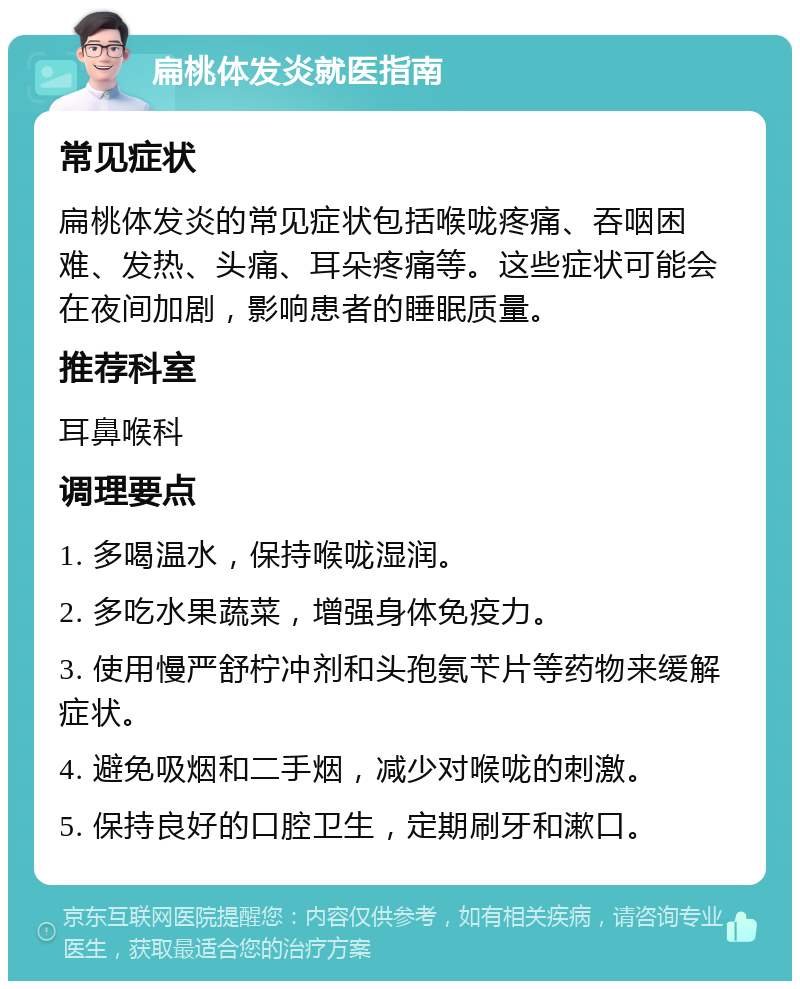 扁桃体发炎就医指南 常见症状 扁桃体发炎的常见症状包括喉咙疼痛、吞咽困难、发热、头痛、耳朵疼痛等。这些症状可能会在夜间加剧，影响患者的睡眠质量。 推荐科室 耳鼻喉科 调理要点 1. 多喝温水，保持喉咙湿润。 2. 多吃水果蔬菜，增强身体免疫力。 3. 使用慢严舒柠冲剂和头孢氨苄片等药物来缓解症状。 4. 避免吸烟和二手烟，减少对喉咙的刺激。 5. 保持良好的口腔卫生，定期刷牙和漱口。