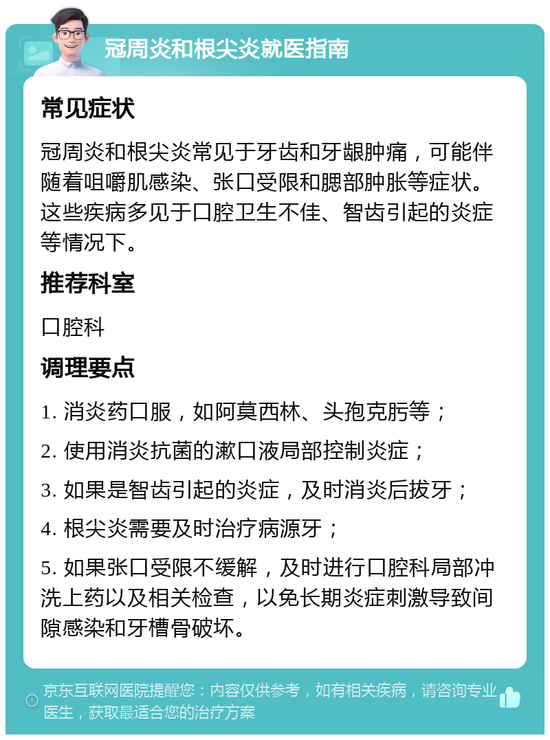 冠周炎和根尖炎就医指南 常见症状 冠周炎和根尖炎常见于牙齿和牙龈肿痛，可能伴随着咀嚼肌感染、张口受限和腮部肿胀等症状。这些疾病多见于口腔卫生不佳、智齿引起的炎症等情况下。 推荐科室 口腔科 调理要点 1. 消炎药口服，如阿莫西林、头孢克肟等； 2. 使用消炎抗菌的漱口液局部控制炎症； 3. 如果是智齿引起的炎症，及时消炎后拔牙； 4. 根尖炎需要及时治疗病源牙； 5. 如果张口受限不缓解，及时进行口腔科局部冲洗上药以及相关检查，以免长期炎症刺激导致间隙感染和牙槽骨破坏。