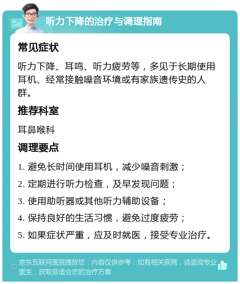 听力下降的治疗与调理指南 常见症状 听力下降、耳鸣、听力疲劳等，多见于长期使用耳机、经常接触噪音环境或有家族遗传史的人群。 推荐科室 耳鼻喉科 调理要点 1. 避免长时间使用耳机，减少噪音刺激； 2. 定期进行听力检查，及早发现问题； 3. 使用助听器或其他听力辅助设备； 4. 保持良好的生活习惯，避免过度疲劳； 5. 如果症状严重，应及时就医，接受专业治疗。