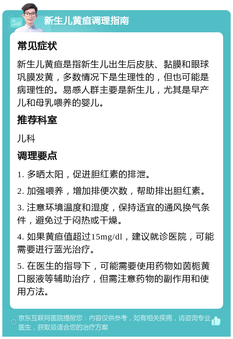 新生儿黄疸调理指南 常见症状 新生儿黄疸是指新生儿出生后皮肤、黏膜和眼球巩膜发黄，多数情况下是生理性的，但也可能是病理性的。易感人群主要是新生儿，尤其是早产儿和母乳喂养的婴儿。 推荐科室 儿科 调理要点 1. 多晒太阳，促进胆红素的排泄。 2. 加强喂养，增加排便次数，帮助排出胆红素。 3. 注意环境温度和湿度，保持适宜的通风换气条件，避免过于闷热或干燥。 4. 如果黄疸值超过15mg/dl，建议就诊医院，可能需要进行蓝光治疗。 5. 在医生的指导下，可能需要使用药物如茵栀黄口服液等辅助治疗，但需注意药物的副作用和使用方法。