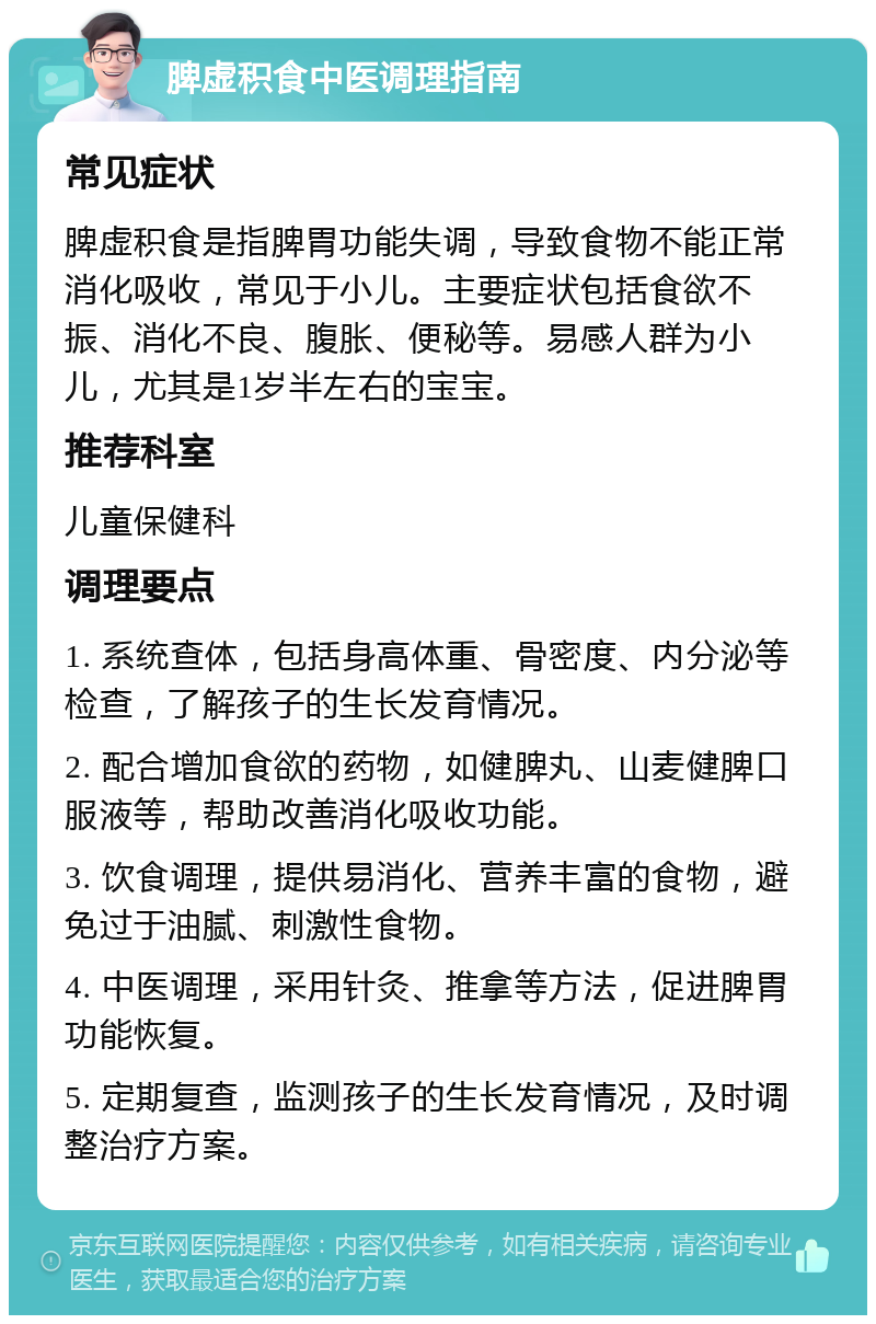 脾虚积食中医调理指南 常见症状 脾虚积食是指脾胃功能失调，导致食物不能正常消化吸收，常见于小儿。主要症状包括食欲不振、消化不良、腹胀、便秘等。易感人群为小儿，尤其是1岁半左右的宝宝。 推荐科室 儿童保健科 调理要点 1. 系统查体，包括身高体重、骨密度、内分泌等检查，了解孩子的生长发育情况。 2. 配合增加食欲的药物，如健脾丸、山麦健脾口服液等，帮助改善消化吸收功能。 3. 饮食调理，提供易消化、营养丰富的食物，避免过于油腻、刺激性食物。 4. 中医调理，采用针灸、推拿等方法，促进脾胃功能恢复。 5. 定期复查，监测孩子的生长发育情况，及时调整治疗方案。