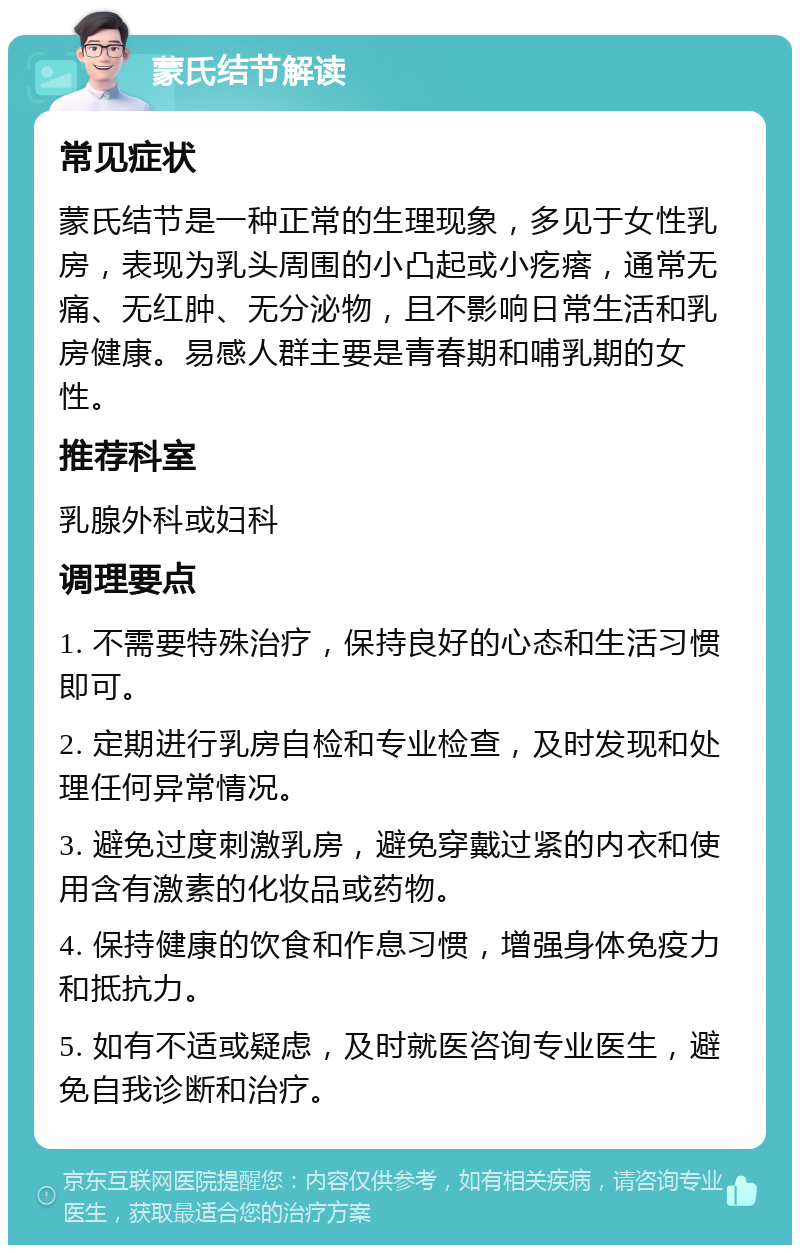 蒙氏结节解读 常见症状 蒙氏结节是一种正常的生理现象，多见于女性乳房，表现为乳头周围的小凸起或小疙瘩，通常无痛、无红肿、无分泌物，且不影响日常生活和乳房健康。易感人群主要是青春期和哺乳期的女性。 推荐科室 乳腺外科或妇科 调理要点 1. 不需要特殊治疗，保持良好的心态和生活习惯即可。 2. 定期进行乳房自检和专业检查，及时发现和处理任何异常情况。 3. 避免过度刺激乳房，避免穿戴过紧的内衣和使用含有激素的化妆品或药物。 4. 保持健康的饮食和作息习惯，增强身体免疫力和抵抗力。 5. 如有不适或疑虑，及时就医咨询专业医生，避免自我诊断和治疗。