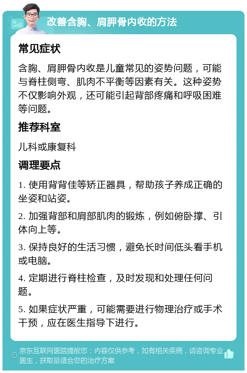 改善含胸、肩胛骨内收的方法 常见症状 含胸、肩胛骨内收是儿童常见的姿势问题，可能与脊柱侧弯、肌肉不平衡等因素有关。这种姿势不仅影响外观，还可能引起背部疼痛和呼吸困难等问题。 推荐科室 儿科或康复科 调理要点 1. 使用背背佳等矫正器具，帮助孩子养成正确的坐姿和站姿。 2. 加强背部和肩部肌肉的锻炼，例如俯卧撑、引体向上等。 3. 保持良好的生活习惯，避免长时间低头看手机或电脑。 4. 定期进行脊柱检查，及时发现和处理任何问题。 5. 如果症状严重，可能需要进行物理治疗或手术干预，应在医生指导下进行。