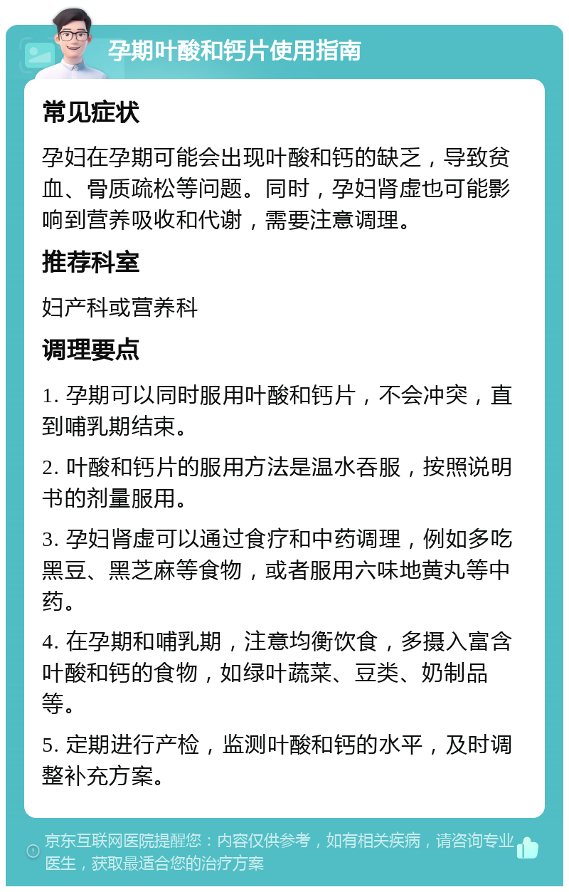 孕期叶酸和钙片使用指南 常见症状 孕妇在孕期可能会出现叶酸和钙的缺乏，导致贫血、骨质疏松等问题。同时，孕妇肾虚也可能影响到营养吸收和代谢，需要注意调理。 推荐科室 妇产科或营养科 调理要点 1. 孕期可以同时服用叶酸和钙片，不会冲突，直到哺乳期结束。 2. 叶酸和钙片的服用方法是温水吞服，按照说明书的剂量服用。 3. 孕妇肾虚可以通过食疗和中药调理，例如多吃黑豆、黑芝麻等食物，或者服用六味地黄丸等中药。 4. 在孕期和哺乳期，注意均衡饮食，多摄入富含叶酸和钙的食物，如绿叶蔬菜、豆类、奶制品等。 5. 定期进行产检，监测叶酸和钙的水平，及时调整补充方案。