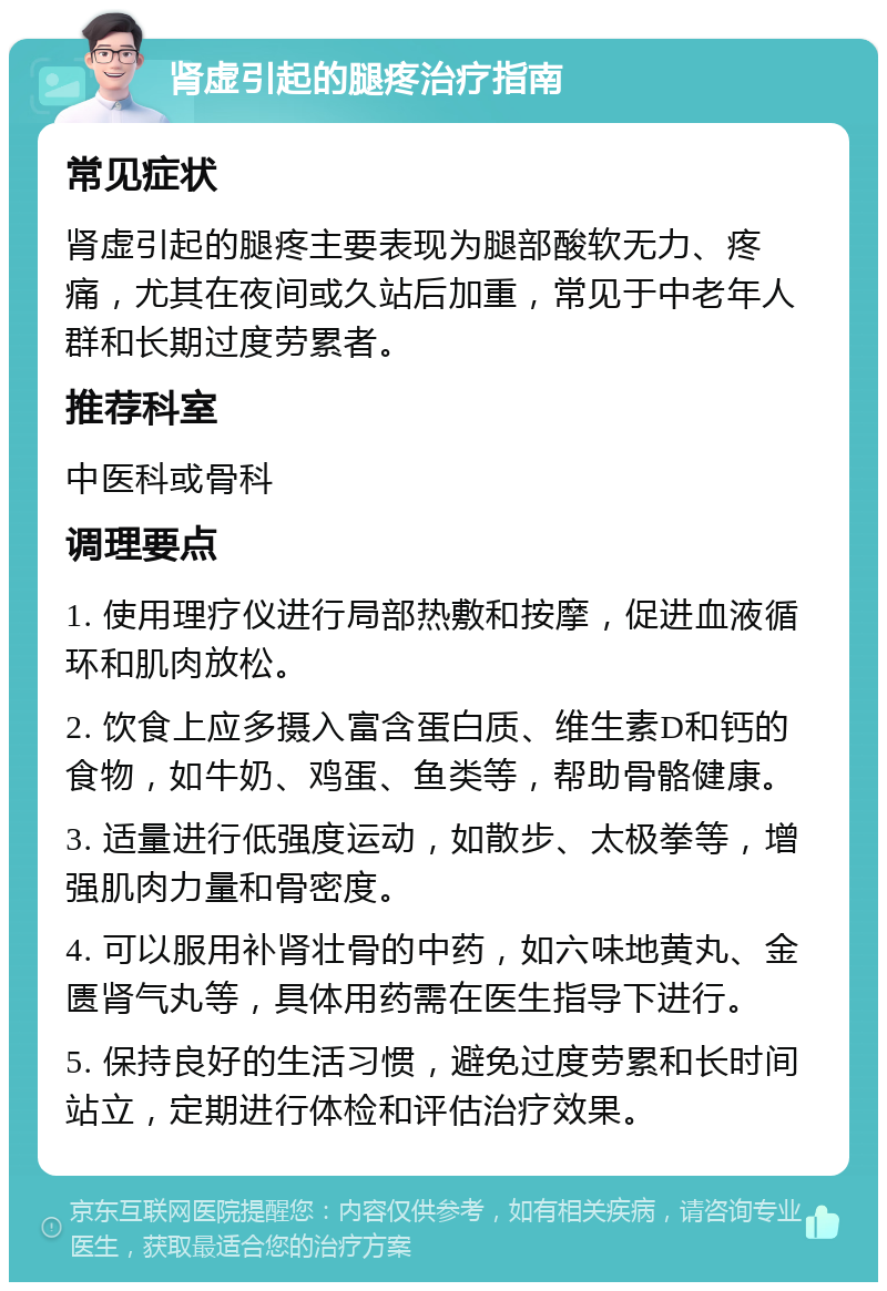 肾虚引起的腿疼治疗指南 常见症状 肾虚引起的腿疼主要表现为腿部酸软无力、疼痛，尤其在夜间或久站后加重，常见于中老年人群和长期过度劳累者。 推荐科室 中医科或骨科 调理要点 1. 使用理疗仪进行局部热敷和按摩，促进血液循环和肌肉放松。 2. 饮食上应多摄入富含蛋白质、维生素D和钙的食物，如牛奶、鸡蛋、鱼类等，帮助骨骼健康。 3. 适量进行低强度运动，如散步、太极拳等，增强肌肉力量和骨密度。 4. 可以服用补肾壮骨的中药，如六味地黄丸、金匮肾气丸等，具体用药需在医生指导下进行。 5. 保持良好的生活习惯，避免过度劳累和长时间站立，定期进行体检和评估治疗效果。