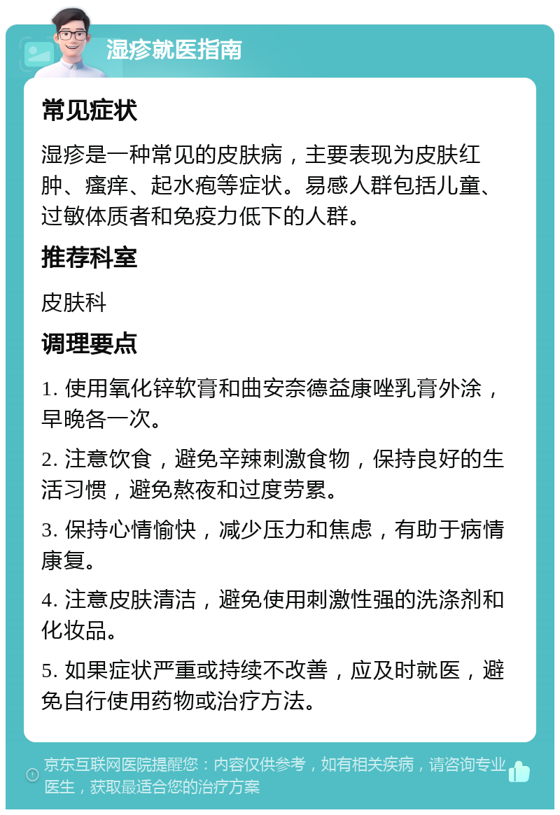 湿疹就医指南 常见症状 湿疹是一种常见的皮肤病，主要表现为皮肤红肿、瘙痒、起水疱等症状。易感人群包括儿童、过敏体质者和免疫力低下的人群。 推荐科室 皮肤科 调理要点 1. 使用氧化锌软膏和曲安奈德益康唑乳膏外涂，早晚各一次。 2. 注意饮食，避免辛辣刺激食物，保持良好的生活习惯，避免熬夜和过度劳累。 3. 保持心情愉快，减少压力和焦虑，有助于病情康复。 4. 注意皮肤清洁，避免使用刺激性强的洗涤剂和化妆品。 5. 如果症状严重或持续不改善，应及时就医，避免自行使用药物或治疗方法。