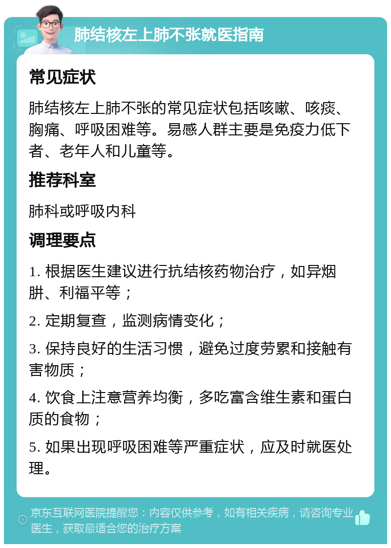 肺结核左上肺不张就医指南 常见症状 肺结核左上肺不张的常见症状包括咳嗽、咳痰、胸痛、呼吸困难等。易感人群主要是免疫力低下者、老年人和儿童等。 推荐科室 肺科或呼吸内科 调理要点 1. 根据医生建议进行抗结核药物治疗，如异烟肼、利福平等； 2. 定期复查，监测病情变化； 3. 保持良好的生活习惯，避免过度劳累和接触有害物质； 4. 饮食上注意营养均衡，多吃富含维生素和蛋白质的食物； 5. 如果出现呼吸困难等严重症状，应及时就医处理。