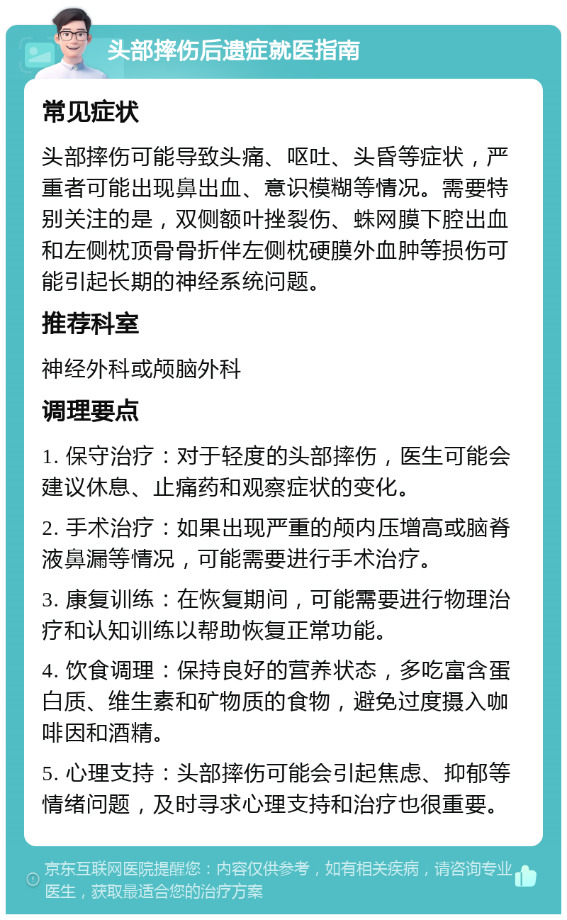 头部摔伤后遗症就医指南 常见症状 头部摔伤可能导致头痛、呕吐、头昏等症状，严重者可能出现鼻出血、意识模糊等情况。需要特别关注的是，双侧额叶挫裂伤、蛛网膜下腔出血和左侧枕顶骨骨折伴左侧枕硬膜外血肿等损伤可能引起长期的神经系统问题。 推荐科室 神经外科或颅脑外科 调理要点 1. 保守治疗：对于轻度的头部摔伤，医生可能会建议休息、止痛药和观察症状的变化。 2. 手术治疗：如果出现严重的颅内压增高或脑脊液鼻漏等情况，可能需要进行手术治疗。 3. 康复训练：在恢复期间，可能需要进行物理治疗和认知训练以帮助恢复正常功能。 4. 饮食调理：保持良好的营养状态，多吃富含蛋白质、维生素和矿物质的食物，避免过度摄入咖啡因和酒精。 5. 心理支持：头部摔伤可能会引起焦虑、抑郁等情绪问题，及时寻求心理支持和治疗也很重要。