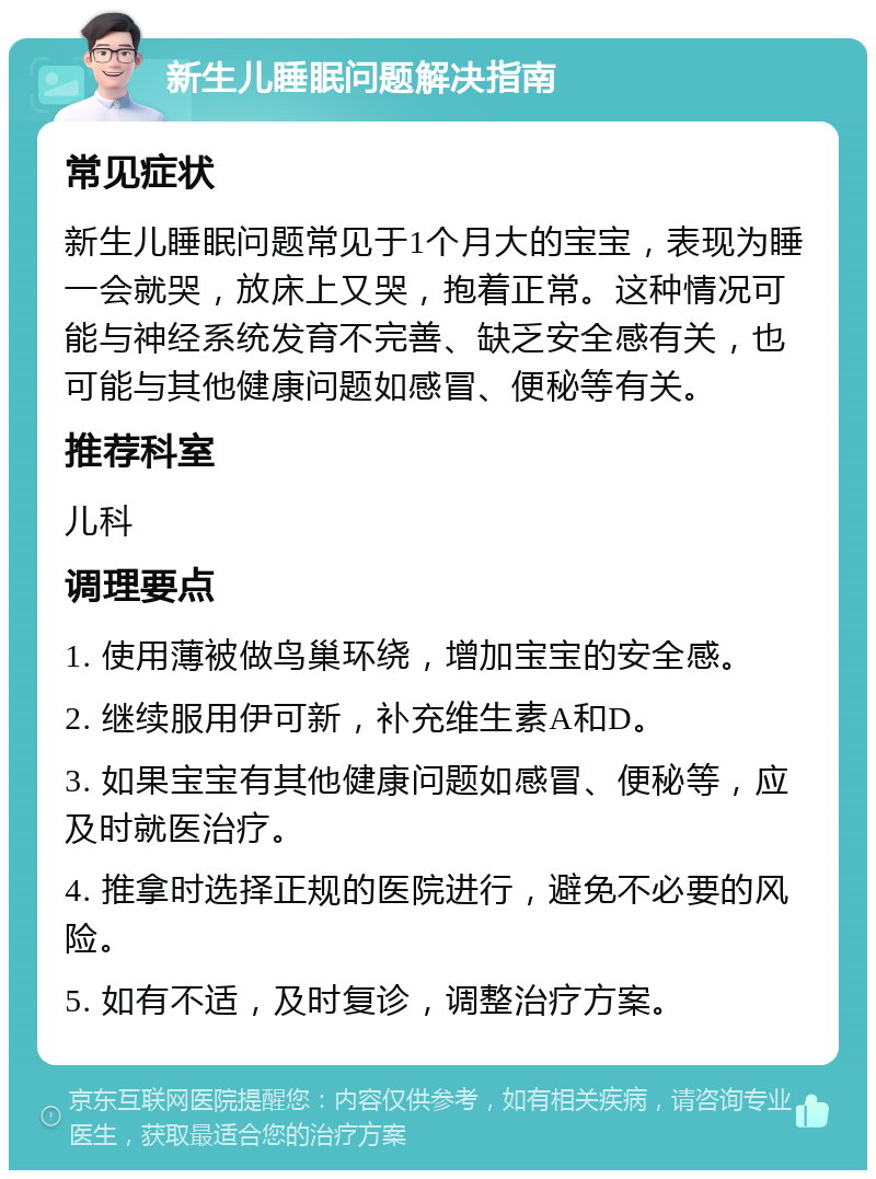 新生儿睡眠问题解决指南 常见症状 新生儿睡眠问题常见于1个月大的宝宝，表现为睡一会就哭，放床上又哭，抱着正常。这种情况可能与神经系统发育不完善、缺乏安全感有关，也可能与其他健康问题如感冒、便秘等有关。 推荐科室 儿科 调理要点 1. 使用薄被做鸟巢环绕，增加宝宝的安全感。 2. 继续服用伊可新，补充维生素A和D。 3. 如果宝宝有其他健康问题如感冒、便秘等，应及时就医治疗。 4. 推拿时选择正规的医院进行，避免不必要的风险。 5. 如有不适，及时复诊，调整治疗方案。