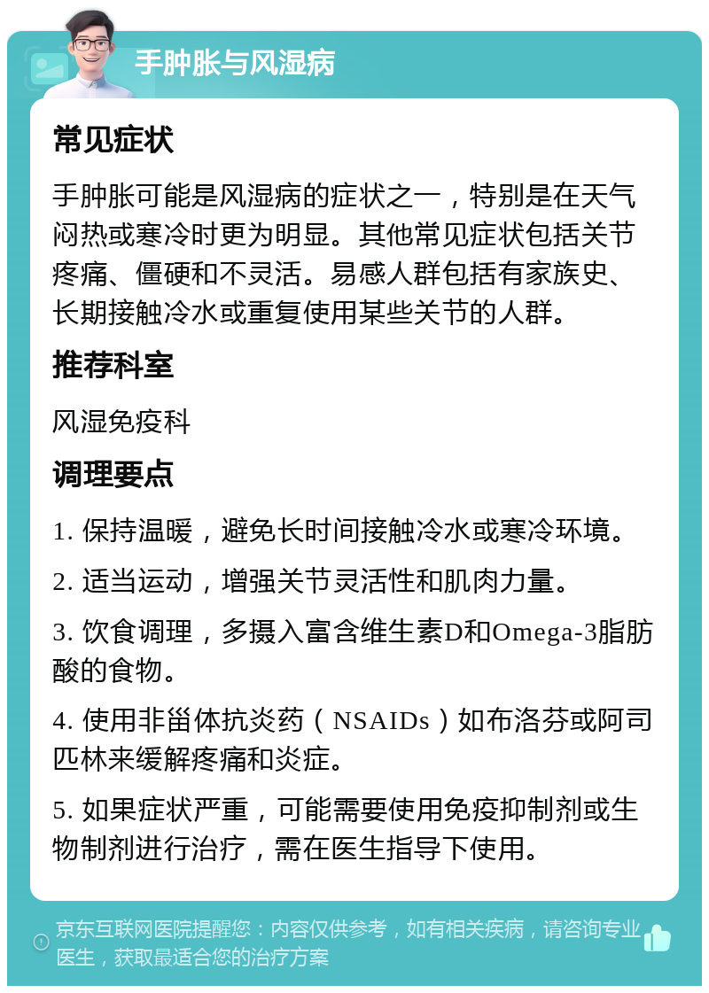 手肿胀与风湿病 常见症状 手肿胀可能是风湿病的症状之一，特别是在天气闷热或寒冷时更为明显。其他常见症状包括关节疼痛、僵硬和不灵活。易感人群包括有家族史、长期接触冷水或重复使用某些关节的人群。 推荐科室 风湿免疫科 调理要点 1. 保持温暖，避免长时间接触冷水或寒冷环境。 2. 适当运动，增强关节灵活性和肌肉力量。 3. 饮食调理，多摄入富含维生素D和Omega-3脂肪酸的食物。 4. 使用非甾体抗炎药（NSAIDs）如布洛芬或阿司匹林来缓解疼痛和炎症。 5. 如果症状严重，可能需要使用免疫抑制剂或生物制剂进行治疗，需在医生指导下使用。