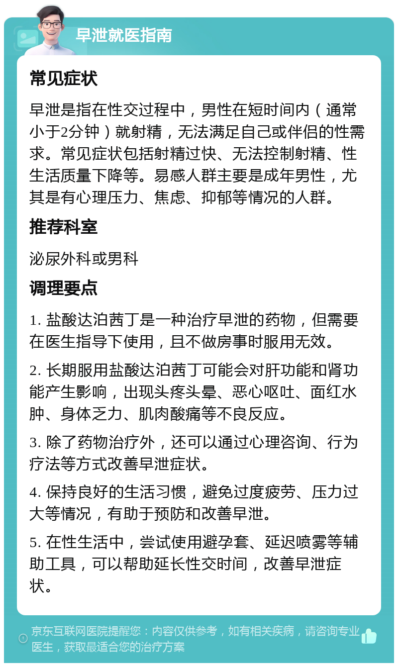 早泄就医指南 常见症状 早泄是指在性交过程中，男性在短时间内（通常小于2分钟）就射精，无法满足自己或伴侣的性需求。常见症状包括射精过快、无法控制射精、性生活质量下降等。易感人群主要是成年男性，尤其是有心理压力、焦虑、抑郁等情况的人群。 推荐科室 泌尿外科或男科 调理要点 1. 盐酸达泊茜丁是一种治疗早泄的药物，但需要在医生指导下使用，且不做房事时服用无效。 2. 长期服用盐酸达泊茜丁可能会对肝功能和肾功能产生影响，出现头疼头晕、恶心呕吐、面红水肿、身体乏力、肌肉酸痛等不良反应。 3. 除了药物治疗外，还可以通过心理咨询、行为疗法等方式改善早泄症状。 4. 保持良好的生活习惯，避免过度疲劳、压力过大等情况，有助于预防和改善早泄。 5. 在性生活中，尝试使用避孕套、延迟喷雾等辅助工具，可以帮助延长性交时间，改善早泄症状。