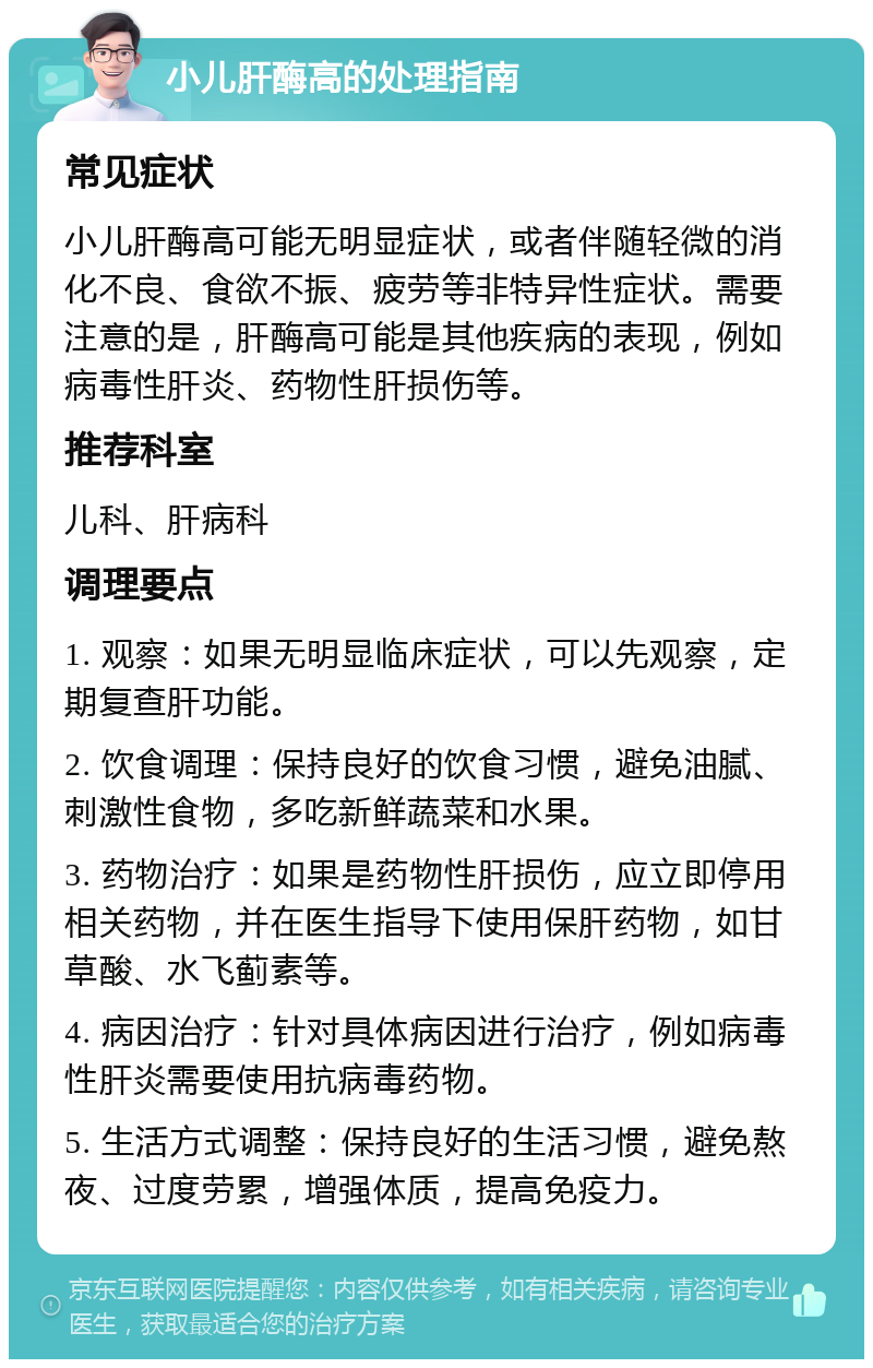 小儿肝酶高的处理指南 常见症状 小儿肝酶高可能无明显症状，或者伴随轻微的消化不良、食欲不振、疲劳等非特异性症状。需要注意的是，肝酶高可能是其他疾病的表现，例如病毒性肝炎、药物性肝损伤等。 推荐科室 儿科、肝病科 调理要点 1. 观察：如果无明显临床症状，可以先观察，定期复查肝功能。 2. 饮食调理：保持良好的饮食习惯，避免油腻、刺激性食物，多吃新鲜蔬菜和水果。 3. 药物治疗：如果是药物性肝损伤，应立即停用相关药物，并在医生指导下使用保肝药物，如甘草酸、水飞蓟素等。 4. 病因治疗：针对具体病因进行治疗，例如病毒性肝炎需要使用抗病毒药物。 5. 生活方式调整：保持良好的生活习惯，避免熬夜、过度劳累，增强体质，提高免疫力。