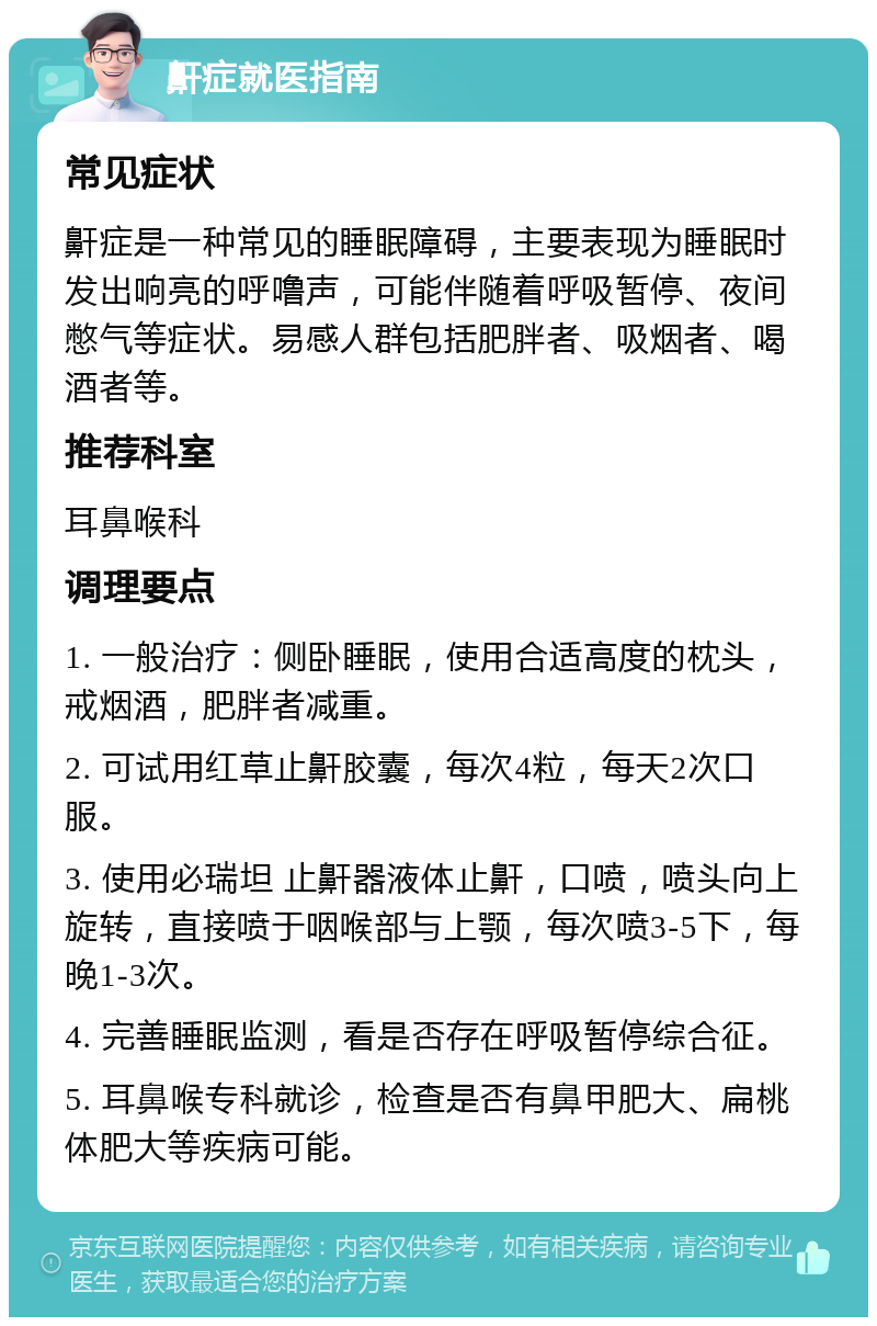 鼾症就医指南 常见症状 鼾症是一种常见的睡眠障碍，主要表现为睡眠时发出响亮的呼噜声，可能伴随着呼吸暂停、夜间憋气等症状。易感人群包括肥胖者、吸烟者、喝酒者等。 推荐科室 耳鼻喉科 调理要点 1. 一般治疗：侧卧睡眠，使用合适高度的枕头，戒烟酒，肥胖者减重。 2. 可试用红草止鼾胶囊，每次4粒，每天2次口服。 3. 使用必瑞坦 止鼾器液体止鼾，口喷，喷头向上旋转，直接喷于咽喉部与上颚，每次喷3-5下，每晚1-3次。 4. 完善睡眠监测，看是否存在呼吸暂停综合征。 5. 耳鼻喉专科就诊，检查是否有鼻甲肥大、扁桃体肥大等疾病可能。