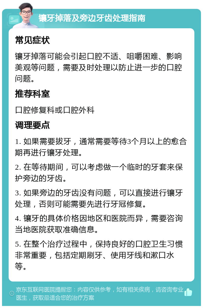 镶牙掉落及旁边牙齿处理指南 常见症状 镶牙掉落可能会引起口腔不适、咀嚼困难、影响美观等问题，需要及时处理以防止进一步的口腔问题。 推荐科室 口腔修复科或口腔外科 调理要点 1. 如果需要拔牙，通常需要等待3个月以上的愈合期再进行镶牙处理。 2. 在等待期间，可以考虑做一个临时的牙套来保护旁边的牙齿。 3. 如果旁边的牙齿没有问题，可以直接进行镶牙处理，否则可能需要先进行牙冠修复。 4. 镶牙的具体价格因地区和医院而异，需要咨询当地医院获取准确信息。 5. 在整个治疗过程中，保持良好的口腔卫生习惯非常重要，包括定期刷牙、使用牙线和漱口水等。