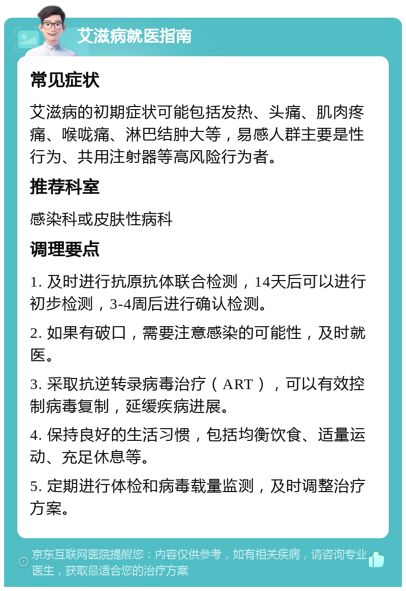 艾滋病就医指南 常见症状 艾滋病的初期症状可能包括发热、头痛、肌肉疼痛、喉咙痛、淋巴结肿大等，易感人群主要是性行为、共用注射器等高风险行为者。 推荐科室 感染科或皮肤性病科 调理要点 1. 及时进行抗原抗体联合检测，14天后可以进行初步检测，3-4周后进行确认检测。 2. 如果有破口，需要注意感染的可能性，及时就医。 3. 采取抗逆转录病毒治疗（ART），可以有效控制病毒复制，延缓疾病进展。 4. 保持良好的生活习惯，包括均衡饮食、适量运动、充足休息等。 5. 定期进行体检和病毒载量监测，及时调整治疗方案。