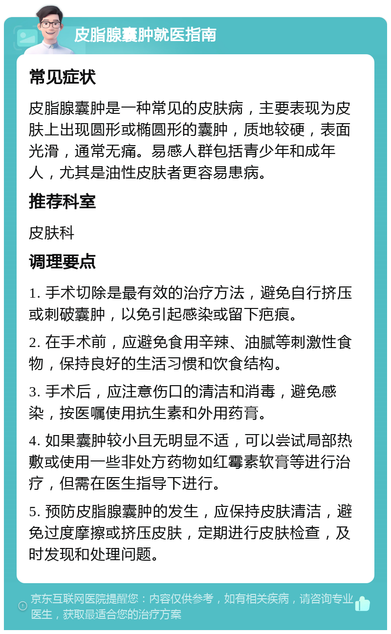 皮脂腺囊肿就医指南 常见症状 皮脂腺囊肿是一种常见的皮肤病，主要表现为皮肤上出现圆形或椭圆形的囊肿，质地较硬，表面光滑，通常无痛。易感人群包括青少年和成年人，尤其是油性皮肤者更容易患病。 推荐科室 皮肤科 调理要点 1. 手术切除是最有效的治疗方法，避免自行挤压或刺破囊肿，以免引起感染或留下疤痕。 2. 在手术前，应避免食用辛辣、油腻等刺激性食物，保持良好的生活习惯和饮食结构。 3. 手术后，应注意伤口的清洁和消毒，避免感染，按医嘱使用抗生素和外用药膏。 4. 如果囊肿较小且无明显不适，可以尝试局部热敷或使用一些非处方药物如红霉素软膏等进行治疗，但需在医生指导下进行。 5. 预防皮脂腺囊肿的发生，应保持皮肤清洁，避免过度摩擦或挤压皮肤，定期进行皮肤检查，及时发现和处理问题。