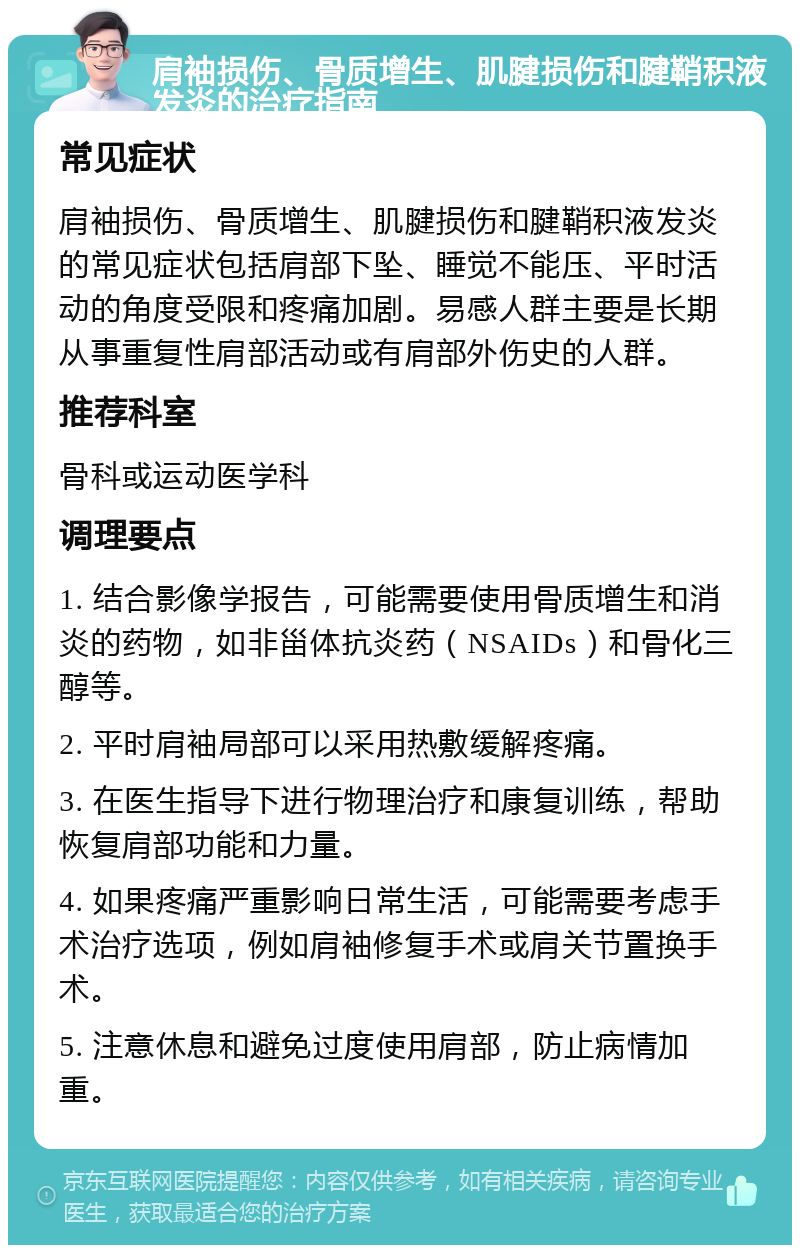 肩袖损伤、骨质增生、肌腱损伤和腱鞘积液发炎的治疗指南 常见症状 肩袖损伤、骨质增生、肌腱损伤和腱鞘积液发炎的常见症状包括肩部下坠、睡觉不能压、平时活动的角度受限和疼痛加剧。易感人群主要是长期从事重复性肩部活动或有肩部外伤史的人群。 推荐科室 骨科或运动医学科 调理要点 1. 结合影像学报告，可能需要使用骨质增生和消炎的药物，如非甾体抗炎药（NSAIDs）和骨化三醇等。 2. 平时肩袖局部可以采用热敷缓解疼痛。 3. 在医生指导下进行物理治疗和康复训练，帮助恢复肩部功能和力量。 4. 如果疼痛严重影响日常生活，可能需要考虑手术治疗选项，例如肩袖修复手术或肩关节置换手术。 5. 注意休息和避免过度使用肩部，防止病情加重。