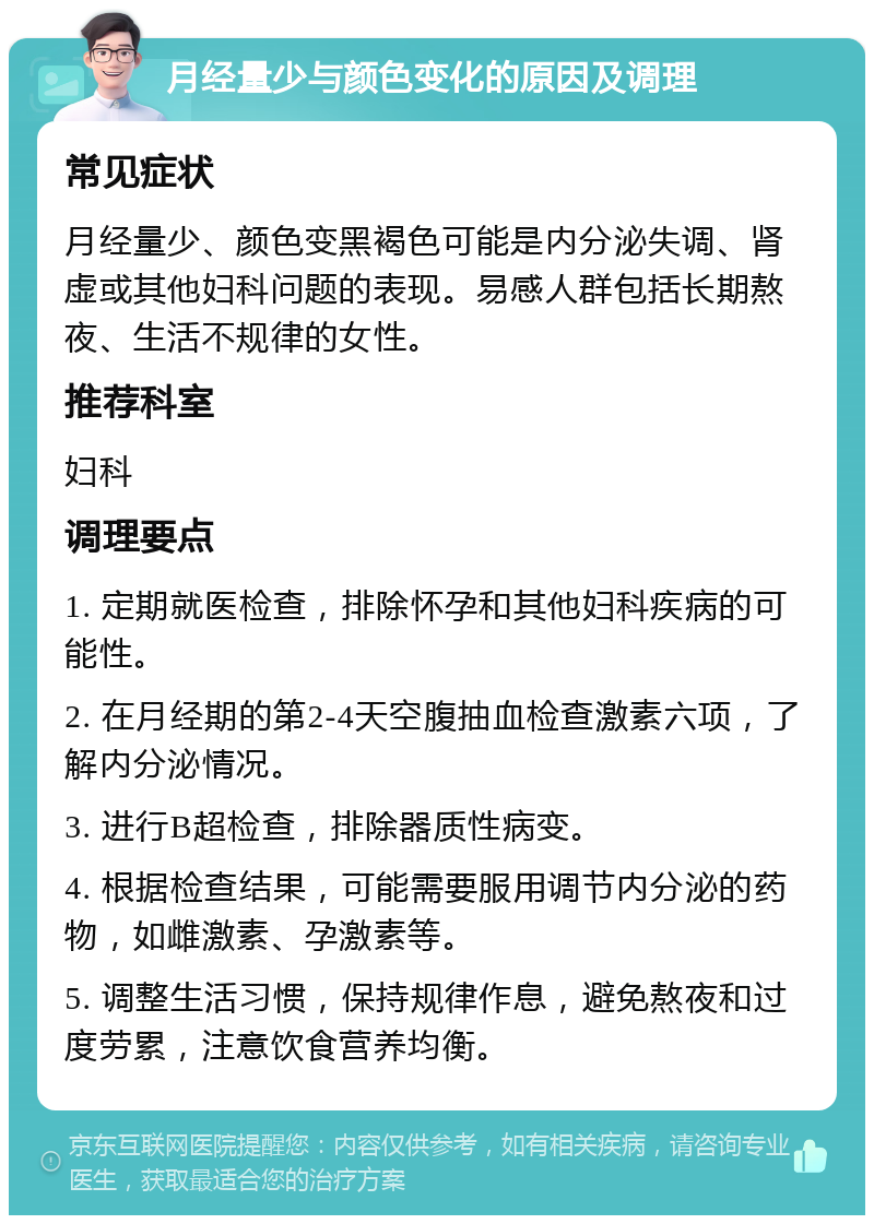 月经量少与颜色变化的原因及调理 常见症状 月经量少、颜色变黑褐色可能是内分泌失调、肾虚或其他妇科问题的表现。易感人群包括长期熬夜、生活不规律的女性。 推荐科室 妇科 调理要点 1. 定期就医检查，排除怀孕和其他妇科疾病的可能性。 2. 在月经期的第2-4天空腹抽血检查激素六项，了解内分泌情况。 3. 进行B超检查，排除器质性病变。 4. 根据检查结果，可能需要服用调节内分泌的药物，如雌激素、孕激素等。 5. 调整生活习惯，保持规律作息，避免熬夜和过度劳累，注意饮食营养均衡。