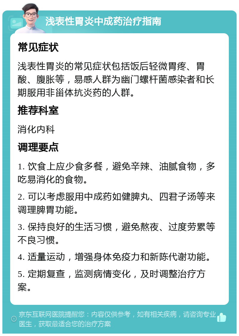 浅表性胃炎中成药治疗指南 常见症状 浅表性胃炎的常见症状包括饭后轻微胃疼、胃酸、腹胀等，易感人群为幽门螺杆菌感染者和长期服用非甾体抗炎药的人群。 推荐科室 消化内科 调理要点 1. 饮食上应少食多餐，避免辛辣、油腻食物，多吃易消化的食物。 2. 可以考虑服用中成药如健脾丸、四君子汤等来调理脾胃功能。 3. 保持良好的生活习惯，避免熬夜、过度劳累等不良习惯。 4. 适量运动，增强身体免疫力和新陈代谢功能。 5. 定期复查，监测病情变化，及时调整治疗方案。