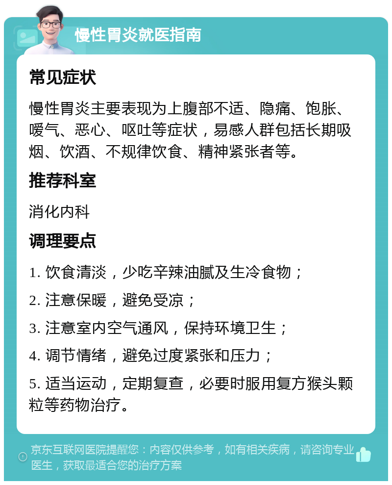 慢性胃炎就医指南 常见症状 慢性胃炎主要表现为上腹部不适、隐痛、饱胀、嗳气、恶心、呕吐等症状，易感人群包括长期吸烟、饮酒、不规律饮食、精神紧张者等。 推荐科室 消化内科 调理要点 1. 饮食清淡，少吃辛辣油腻及生冷食物； 2. 注意保暖，避免受凉； 3. 注意室内空气通风，保持环境卫生； 4. 调节情绪，避免过度紧张和压力； 5. 适当运动，定期复查，必要时服用复方猴头颗粒等药物治疗。