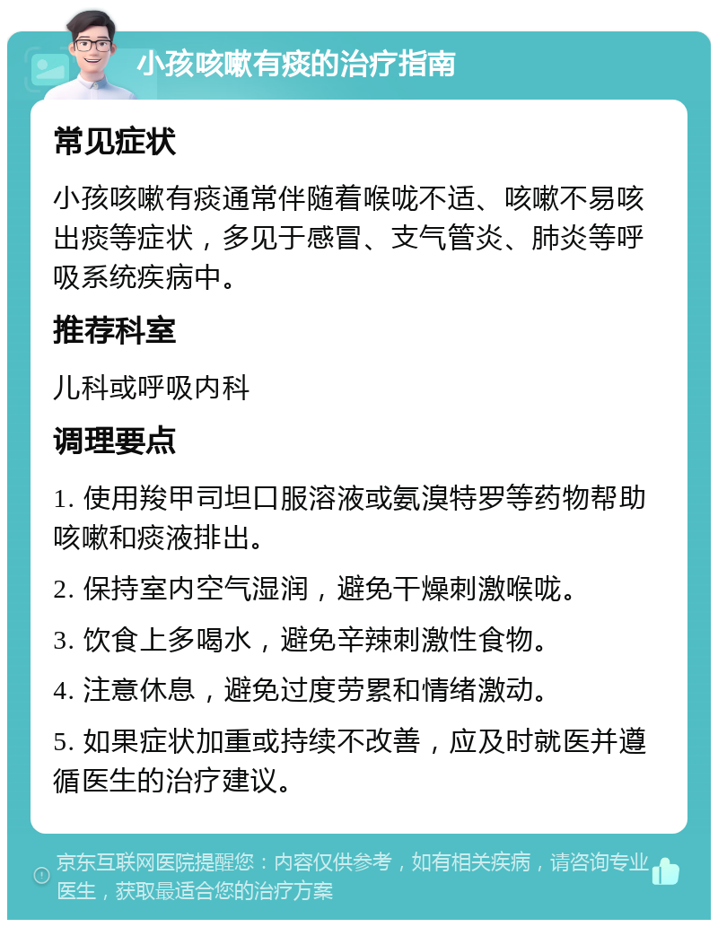 小孩咳嗽有痰的治疗指南 常见症状 小孩咳嗽有痰通常伴随着喉咙不适、咳嗽不易咳出痰等症状，多见于感冒、支气管炎、肺炎等呼吸系统疾病中。 推荐科室 儿科或呼吸内科 调理要点 1. 使用羧甲司坦口服溶液或氨溴特罗等药物帮助咳嗽和痰液排出。 2. 保持室内空气湿润，避免干燥刺激喉咙。 3. 饮食上多喝水，避免辛辣刺激性食物。 4. 注意休息，避免过度劳累和情绪激动。 5. 如果症状加重或持续不改善，应及时就医并遵循医生的治疗建议。