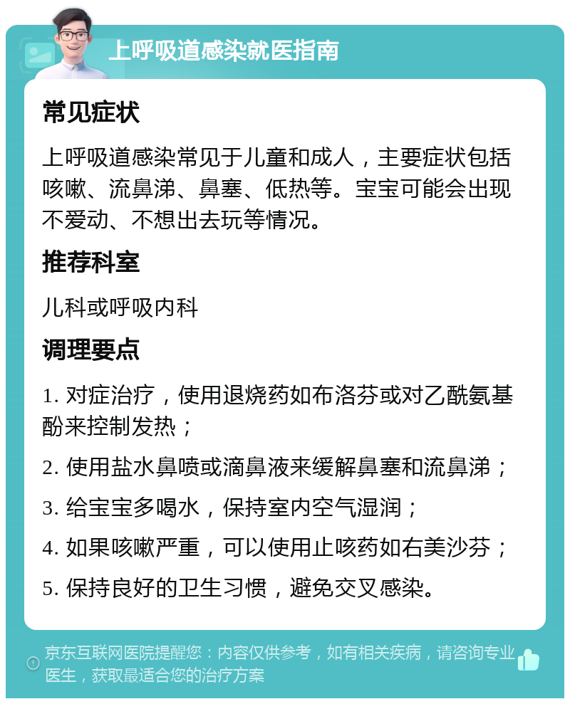 上呼吸道感染就医指南 常见症状 上呼吸道感染常见于儿童和成人，主要症状包括咳嗽、流鼻涕、鼻塞、低热等。宝宝可能会出现不爱动、不想出去玩等情况。 推荐科室 儿科或呼吸内科 调理要点 1. 对症治疗，使用退烧药如布洛芬或对乙酰氨基酚来控制发热； 2. 使用盐水鼻喷或滴鼻液来缓解鼻塞和流鼻涕； 3. 给宝宝多喝水，保持室内空气湿润； 4. 如果咳嗽严重，可以使用止咳药如右美沙芬； 5. 保持良好的卫生习惯，避免交叉感染。