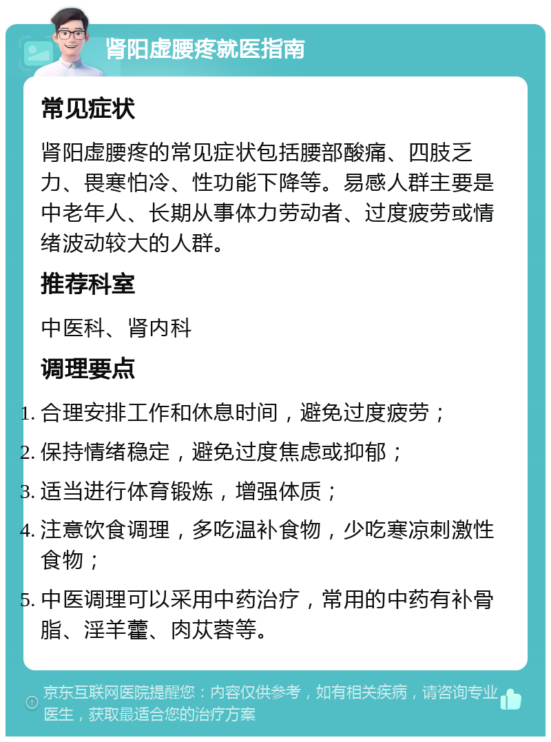 肾阳虚腰疼就医指南 常见症状 肾阳虚腰疼的常见症状包括腰部酸痛、四肢乏力、畏寒怕冷、性功能下降等。易感人群主要是中老年人、长期从事体力劳动者、过度疲劳或情绪波动较大的人群。 推荐科室 中医科、肾内科 调理要点 合理安排工作和休息时间，避免过度疲劳； 保持情绪稳定，避免过度焦虑或抑郁； 适当进行体育锻炼，增强体质； 注意饮食调理，多吃温补食物，少吃寒凉刺激性食物； 中医调理可以采用中药治疗，常用的中药有补骨脂、淫羊藿、肉苁蓉等。