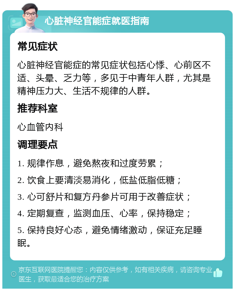 心脏神经官能症就医指南 常见症状 心脏神经官能症的常见症状包括心悸、心前区不适、头晕、乏力等，多见于中青年人群，尤其是精神压力大、生活不规律的人群。 推荐科室 心血管内科 调理要点 1. 规律作息，避免熬夜和过度劳累； 2. 饮食上要清淡易消化，低盐低脂低糖； 3. 心可舒片和复方丹参片可用于改善症状； 4. 定期复查，监测血压、心率，保持稳定； 5. 保持良好心态，避免情绪激动，保证充足睡眠。