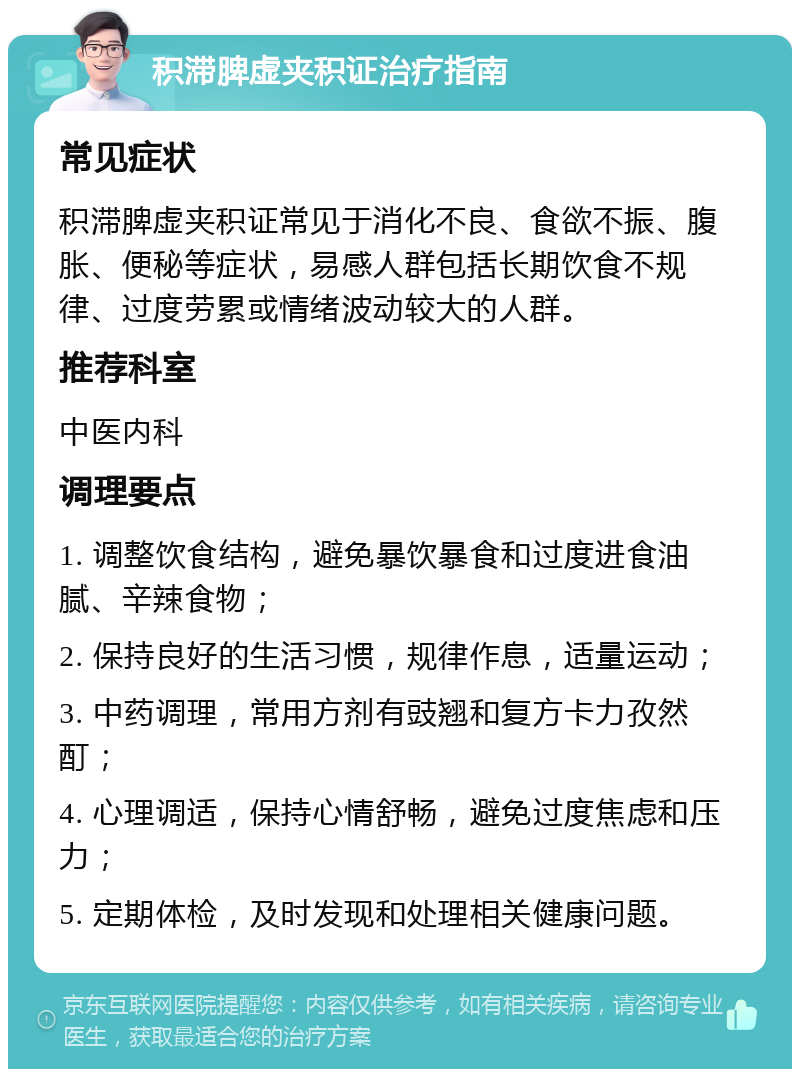 积滞脾虚夹积证治疗指南 常见症状 积滞脾虚夹积证常见于消化不良、食欲不振、腹胀、便秘等症状，易感人群包括长期饮食不规律、过度劳累或情绪波动较大的人群。 推荐科室 中医内科 调理要点 1. 调整饮食结构，避免暴饮暴食和过度进食油腻、辛辣食物； 2. 保持良好的生活习惯，规律作息，适量运动； 3. 中药调理，常用方剂有豉翘和复方卡力孜然酊； 4. 心理调适，保持心情舒畅，避免过度焦虑和压力； 5. 定期体检，及时发现和处理相关健康问题。