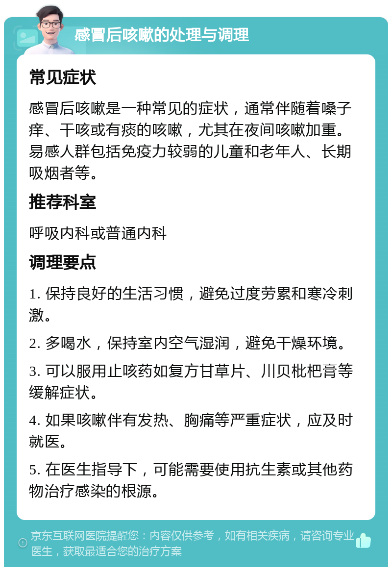 感冒后咳嗽的处理与调理 常见症状 感冒后咳嗽是一种常见的症状，通常伴随着嗓子痒、干咳或有痰的咳嗽，尤其在夜间咳嗽加重。易感人群包括免疫力较弱的儿童和老年人、长期吸烟者等。 推荐科室 呼吸内科或普通内科 调理要点 1. 保持良好的生活习惯，避免过度劳累和寒冷刺激。 2. 多喝水，保持室内空气湿润，避免干燥环境。 3. 可以服用止咳药如复方甘草片、川贝枇杷膏等缓解症状。 4. 如果咳嗽伴有发热、胸痛等严重症状，应及时就医。 5. 在医生指导下，可能需要使用抗生素或其他药物治疗感染的根源。