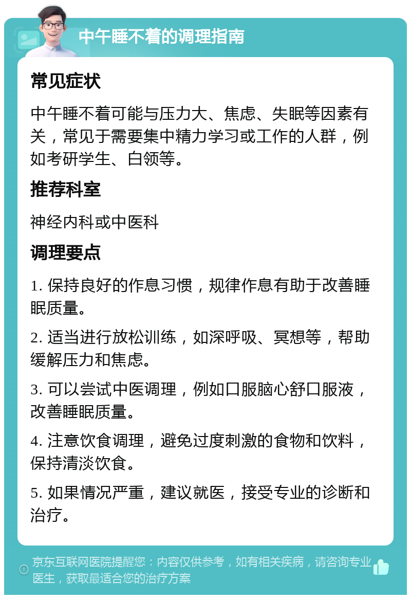 中午睡不着的调理指南 常见症状 中午睡不着可能与压力大、焦虑、失眠等因素有关，常见于需要集中精力学习或工作的人群，例如考研学生、白领等。 推荐科室 神经内科或中医科 调理要点 1. 保持良好的作息习惯，规律作息有助于改善睡眠质量。 2. 适当进行放松训练，如深呼吸、冥想等，帮助缓解压力和焦虑。 3. 可以尝试中医调理，例如口服脑心舒口服液，改善睡眠质量。 4. 注意饮食调理，避免过度刺激的食物和饮料，保持清淡饮食。 5. 如果情况严重，建议就医，接受专业的诊断和治疗。