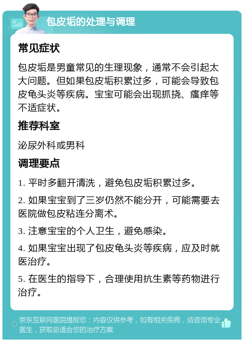 包皮垢的处理与调理 常见症状 包皮垢是男童常见的生理现象，通常不会引起太大问题。但如果包皮垢积累过多，可能会导致包皮龟头炎等疾病。宝宝可能会出现抓挠、瘙痒等不适症状。 推荐科室 泌尿外科或男科 调理要点 1. 平时多翻开清洗，避免包皮垢积累过多。 2. 如果宝宝到了三岁仍然不能分开，可能需要去医院做包皮粘连分离术。 3. 注意宝宝的个人卫生，避免感染。 4. 如果宝宝出现了包皮龟头炎等疾病，应及时就医治疗。 5. 在医生的指导下，合理使用抗生素等药物进行治疗。