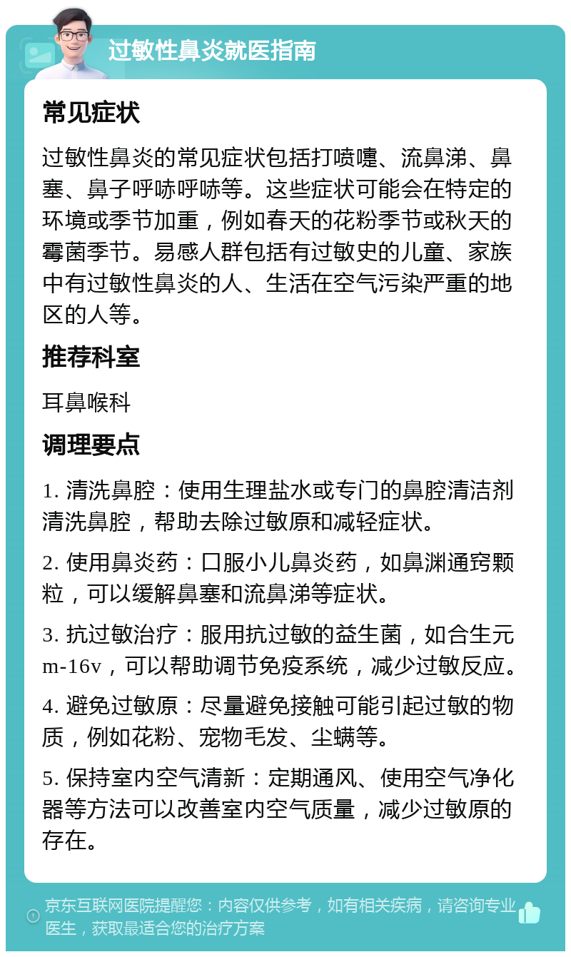 过敏性鼻炎就医指南 常见症状 过敏性鼻炎的常见症状包括打喷嚏、流鼻涕、鼻塞、鼻子呼哧呼哧等。这些症状可能会在特定的环境或季节加重，例如春天的花粉季节或秋天的霉菌季节。易感人群包括有过敏史的儿童、家族中有过敏性鼻炎的人、生活在空气污染严重的地区的人等。 推荐科室 耳鼻喉科 调理要点 1. 清洗鼻腔：使用生理盐水或专门的鼻腔清洁剂清洗鼻腔，帮助去除过敏原和减轻症状。 2. 使用鼻炎药：口服小儿鼻炎药，如鼻渊通窍颗粒，可以缓解鼻塞和流鼻涕等症状。 3. 抗过敏治疗：服用抗过敏的益生菌，如合生元m-16v，可以帮助调节免疫系统，减少过敏反应。 4. 避免过敏原：尽量避免接触可能引起过敏的物质，例如花粉、宠物毛发、尘螨等。 5. 保持室内空气清新：定期通风、使用空气净化器等方法可以改善室内空气质量，减少过敏原的存在。