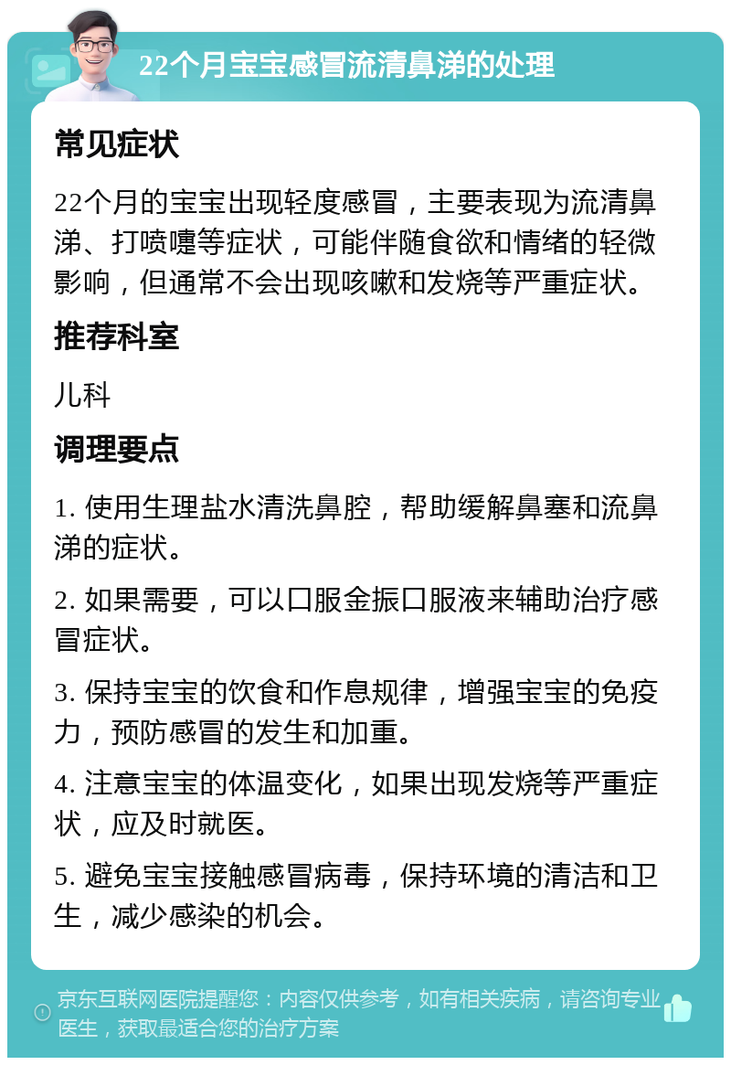 22个月宝宝感冒流清鼻涕的处理 常见症状 22个月的宝宝出现轻度感冒，主要表现为流清鼻涕、打喷嚏等症状，可能伴随食欲和情绪的轻微影响，但通常不会出现咳嗽和发烧等严重症状。 推荐科室 儿科 调理要点 1. 使用生理盐水清洗鼻腔，帮助缓解鼻塞和流鼻涕的症状。 2. 如果需要，可以口服金振口服液来辅助治疗感冒症状。 3. 保持宝宝的饮食和作息规律，增强宝宝的免疫力，预防感冒的发生和加重。 4. 注意宝宝的体温变化，如果出现发烧等严重症状，应及时就医。 5. 避免宝宝接触感冒病毒，保持环境的清洁和卫生，减少感染的机会。