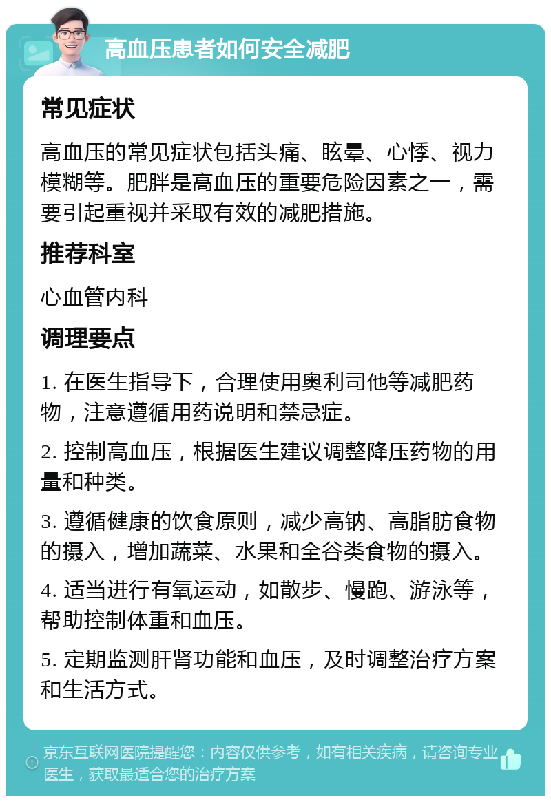 高血压患者如何安全减肥 常见症状 高血压的常见症状包括头痛、眩晕、心悸、视力模糊等。肥胖是高血压的重要危险因素之一，需要引起重视并采取有效的减肥措施。 推荐科室 心血管内科 调理要点 1. 在医生指导下，合理使用奥利司他等减肥药物，注意遵循用药说明和禁忌症。 2. 控制高血压，根据医生建议调整降压药物的用量和种类。 3. 遵循健康的饮食原则，减少高钠、高脂肪食物的摄入，增加蔬菜、水果和全谷类食物的摄入。 4. 适当进行有氧运动，如散步、慢跑、游泳等，帮助控制体重和血压。 5. 定期监测肝肾功能和血压，及时调整治疗方案和生活方式。