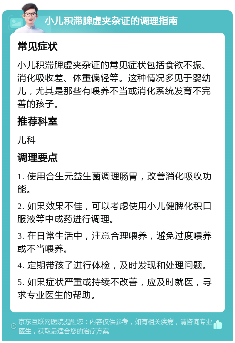 小儿积滞脾虚夹杂证的调理指南 常见症状 小儿积滞脾虚夹杂证的常见症状包括食欲不振、消化吸收差、体重偏轻等。这种情况多见于婴幼儿，尤其是那些有喂养不当或消化系统发育不完善的孩子。 推荐科室 儿科 调理要点 1. 使用合生元益生菌调理肠胃，改善消化吸收功能。 2. 如果效果不佳，可以考虑使用小儿健脾化积口服液等中成药进行调理。 3. 在日常生活中，注意合理喂养，避免过度喂养或不当喂养。 4. 定期带孩子进行体检，及时发现和处理问题。 5. 如果症状严重或持续不改善，应及时就医，寻求专业医生的帮助。