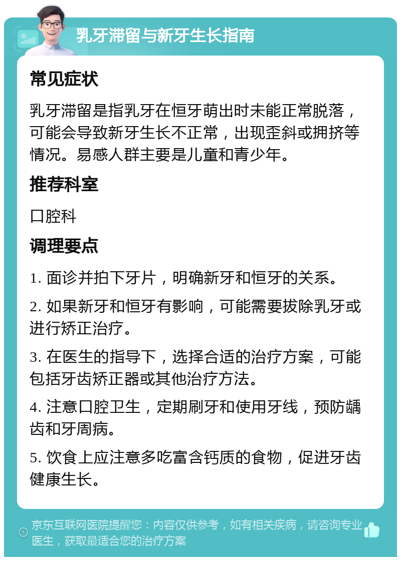 乳牙滞留与新牙生长指南 常见症状 乳牙滞留是指乳牙在恒牙萌出时未能正常脱落，可能会导致新牙生长不正常，出现歪斜或拥挤等情况。易感人群主要是儿童和青少年。 推荐科室 口腔科 调理要点 1. 面诊并拍下牙片，明确新牙和恒牙的关系。 2. 如果新牙和恒牙有影响，可能需要拔除乳牙或进行矫正治疗。 3. 在医生的指导下，选择合适的治疗方案，可能包括牙齿矫正器或其他治疗方法。 4. 注意口腔卫生，定期刷牙和使用牙线，预防龋齿和牙周病。 5. 饮食上应注意多吃富含钙质的食物，促进牙齿健康生长。