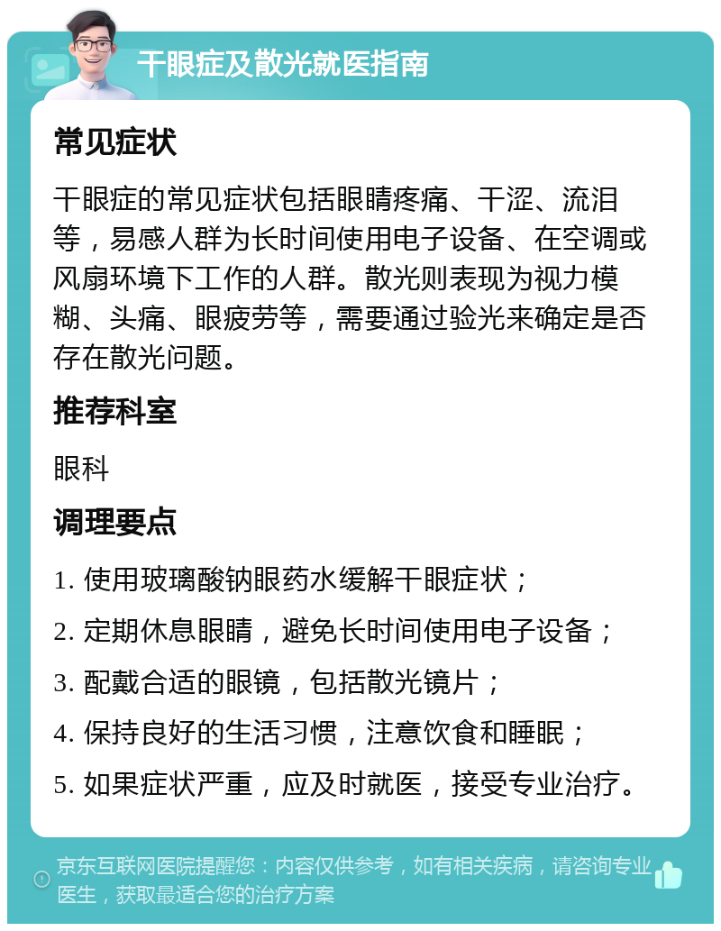 干眼症及散光就医指南 常见症状 干眼症的常见症状包括眼睛疼痛、干涩、流泪等，易感人群为长时间使用电子设备、在空调或风扇环境下工作的人群。散光则表现为视力模糊、头痛、眼疲劳等，需要通过验光来确定是否存在散光问题。 推荐科室 眼科 调理要点 1. 使用玻璃酸钠眼药水缓解干眼症状； 2. 定期休息眼睛，避免长时间使用电子设备； 3. 配戴合适的眼镜，包括散光镜片； 4. 保持良好的生活习惯，注意饮食和睡眠； 5. 如果症状严重，应及时就医，接受专业治疗。