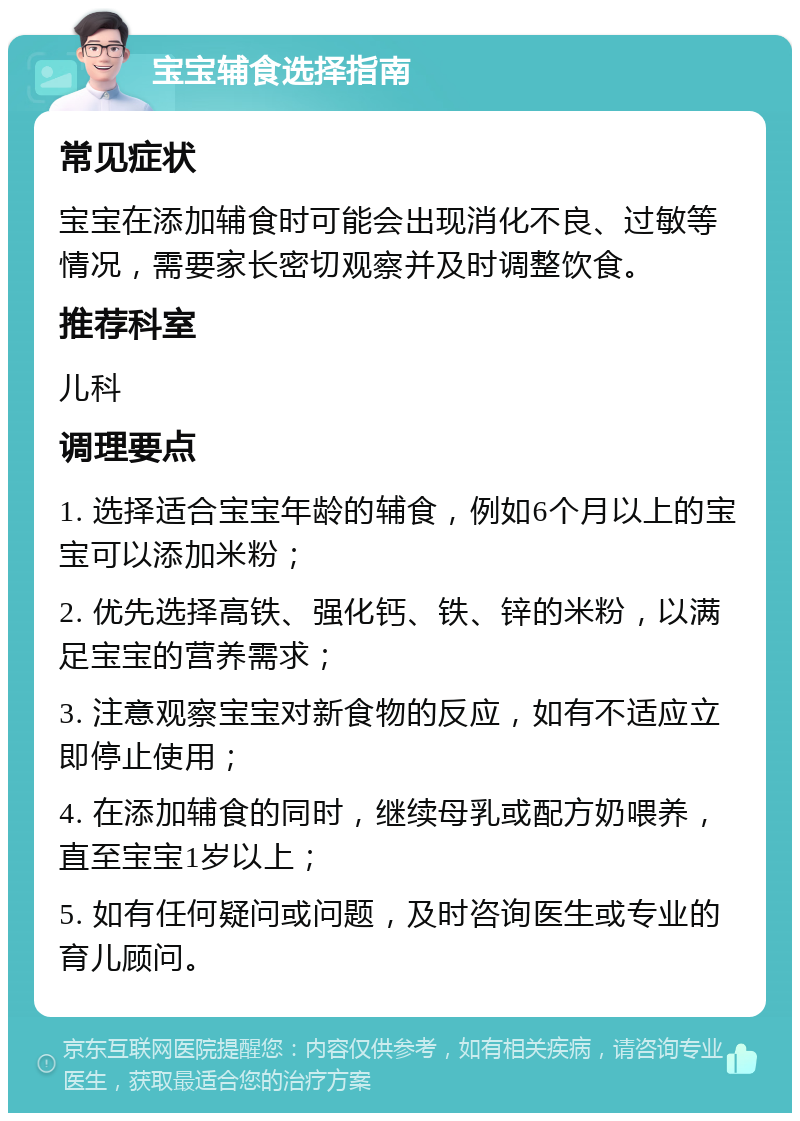 宝宝辅食选择指南 常见症状 宝宝在添加辅食时可能会出现消化不良、过敏等情况，需要家长密切观察并及时调整饮食。 推荐科室 儿科 调理要点 1. 选择适合宝宝年龄的辅食，例如6个月以上的宝宝可以添加米粉； 2. 优先选择高铁、强化钙、铁、锌的米粉，以满足宝宝的营养需求； 3. 注意观察宝宝对新食物的反应，如有不适应立即停止使用； 4. 在添加辅食的同时，继续母乳或配方奶喂养，直至宝宝1岁以上； 5. 如有任何疑问或问题，及时咨询医生或专业的育儿顾问。