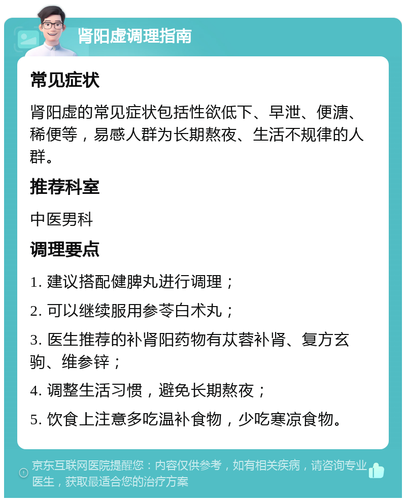 肾阳虚调理指南 常见症状 肾阳虚的常见症状包括性欲低下、早泄、便溏、稀便等，易感人群为长期熬夜、生活不规律的人群。 推荐科室 中医男科 调理要点 1. 建议搭配健脾丸进行调理； 2. 可以继续服用参苓白术丸； 3. 医生推荐的补肾阳药物有苁蓉补肾、复方玄驹、维参锌； 4. 调整生活习惯，避免长期熬夜； 5. 饮食上注意多吃温补食物，少吃寒凉食物。