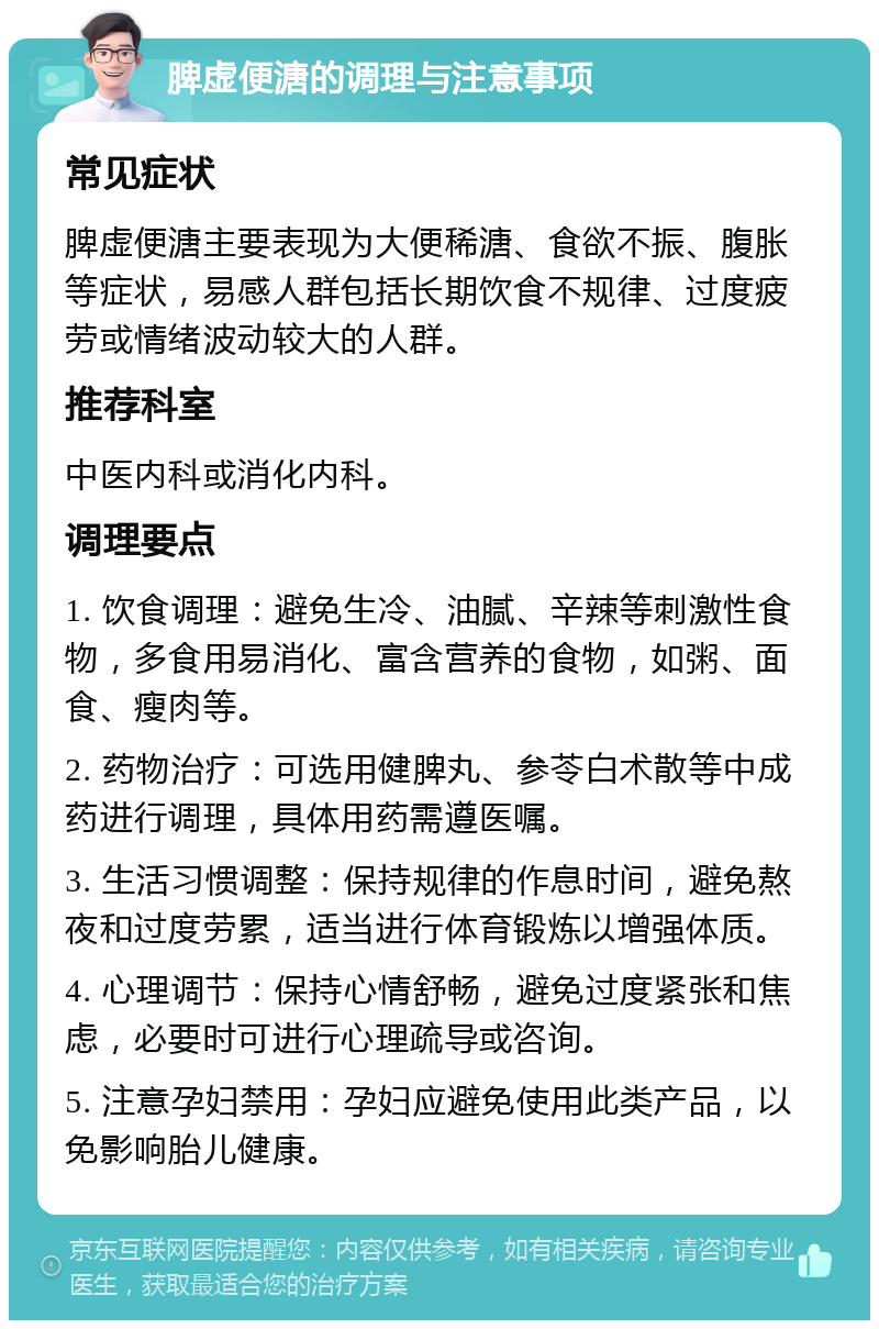 脾虚便溏的调理与注意事项 常见症状 脾虚便溏主要表现为大便稀溏、食欲不振、腹胀等症状，易感人群包括长期饮食不规律、过度疲劳或情绪波动较大的人群。 推荐科室 中医内科或消化内科。 调理要点 1. 饮食调理：避免生冷、油腻、辛辣等刺激性食物，多食用易消化、富含营养的食物，如粥、面食、瘦肉等。 2. 药物治疗：可选用健脾丸、参苓白术散等中成药进行调理，具体用药需遵医嘱。 3. 生活习惯调整：保持规律的作息时间，避免熬夜和过度劳累，适当进行体育锻炼以增强体质。 4. 心理调节：保持心情舒畅，避免过度紧张和焦虑，必要时可进行心理疏导或咨询。 5. 注意孕妇禁用：孕妇应避免使用此类产品，以免影响胎儿健康。