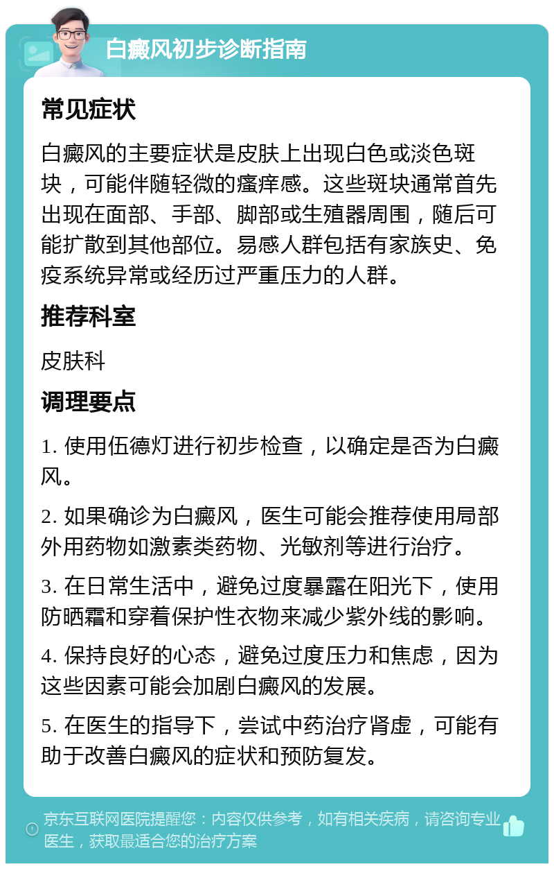 白癜风初步诊断指南 常见症状 白癜风的主要症状是皮肤上出现白色或淡色斑块，可能伴随轻微的瘙痒感。这些斑块通常首先出现在面部、手部、脚部或生殖器周围，随后可能扩散到其他部位。易感人群包括有家族史、免疫系统异常或经历过严重压力的人群。 推荐科室 皮肤科 调理要点 1. 使用伍德灯进行初步检查，以确定是否为白癜风。 2. 如果确诊为白癜风，医生可能会推荐使用局部外用药物如激素类药物、光敏剂等进行治疗。 3. 在日常生活中，避免过度暴露在阳光下，使用防晒霜和穿着保护性衣物来减少紫外线的影响。 4. 保持良好的心态，避免过度压力和焦虑，因为这些因素可能会加剧白癜风的发展。 5. 在医生的指导下，尝试中药治疗肾虚，可能有助于改善白癜风的症状和预防复发。