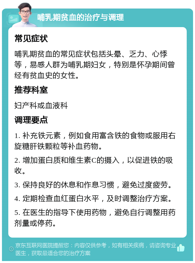 哺乳期贫血的治疗与调理 常见症状 哺乳期贫血的常见症状包括头晕、乏力、心悸等，易感人群为哺乳期妇女，特别是怀孕期间曾经有贫血史的女性。 推荐科室 妇产科或血液科 调理要点 1. 补充铁元素，例如食用富含铁的食物或服用右旋糖肝铁颗粒等补血药物。 2. 增加蛋白质和维生素C的摄入，以促进铁的吸收。 3. 保持良好的休息和作息习惯，避免过度疲劳。 4. 定期检查血红蛋白水平，及时调整治疗方案。 5. 在医生的指导下使用药物，避免自行调整用药剂量或停药。