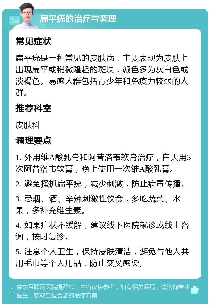 扁平疣的治疗与调理 常见症状 扁平疣是一种常见的皮肤病，主要表现为皮肤上出现扁平或稍微隆起的斑块，颜色多为灰白色或淡褐色。易感人群包括青少年和免疫力较弱的人群。 推荐科室 皮肤科 调理要点 1. 外用维A酸乳膏和阿昔洛韦软膏治疗，白天用3次阿昔洛韦软膏，晚上使用一次维A酸乳膏。 2. 避免搔抓扁平疣，减少刺激，防止病毒传播。 3. 忌烟、酒、辛辣刺激性饮食，多吃蔬菜、水果，多补充维生素。 4. 如果症状不缓解，建议线下医院就诊或线上咨询，按时复诊。 5. 注意个人卫生，保持皮肤清洁，避免与他人共用毛巾等个人用品，防止交叉感染。