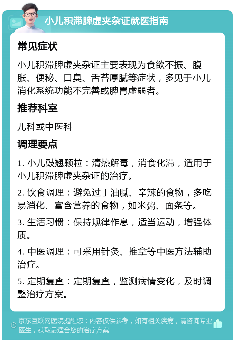 小儿积滞脾虚夹杂证就医指南 常见症状 小儿积滞脾虚夹杂证主要表现为食欲不振、腹胀、便秘、口臭、舌苔厚腻等症状，多见于小儿消化系统功能不完善或脾胃虚弱者。 推荐科室 儿科或中医科 调理要点 1. 小儿豉翘颗粒：清热解毒，消食化滞，适用于小儿积滞脾虚夹杂证的治疗。 2. 饮食调理：避免过于油腻、辛辣的食物，多吃易消化、富含营养的食物，如米粥、面条等。 3. 生活习惯：保持规律作息，适当运动，增强体质。 4. 中医调理：可采用针灸、推拿等中医方法辅助治疗。 5. 定期复查：定期复查，监测病情变化，及时调整治疗方案。