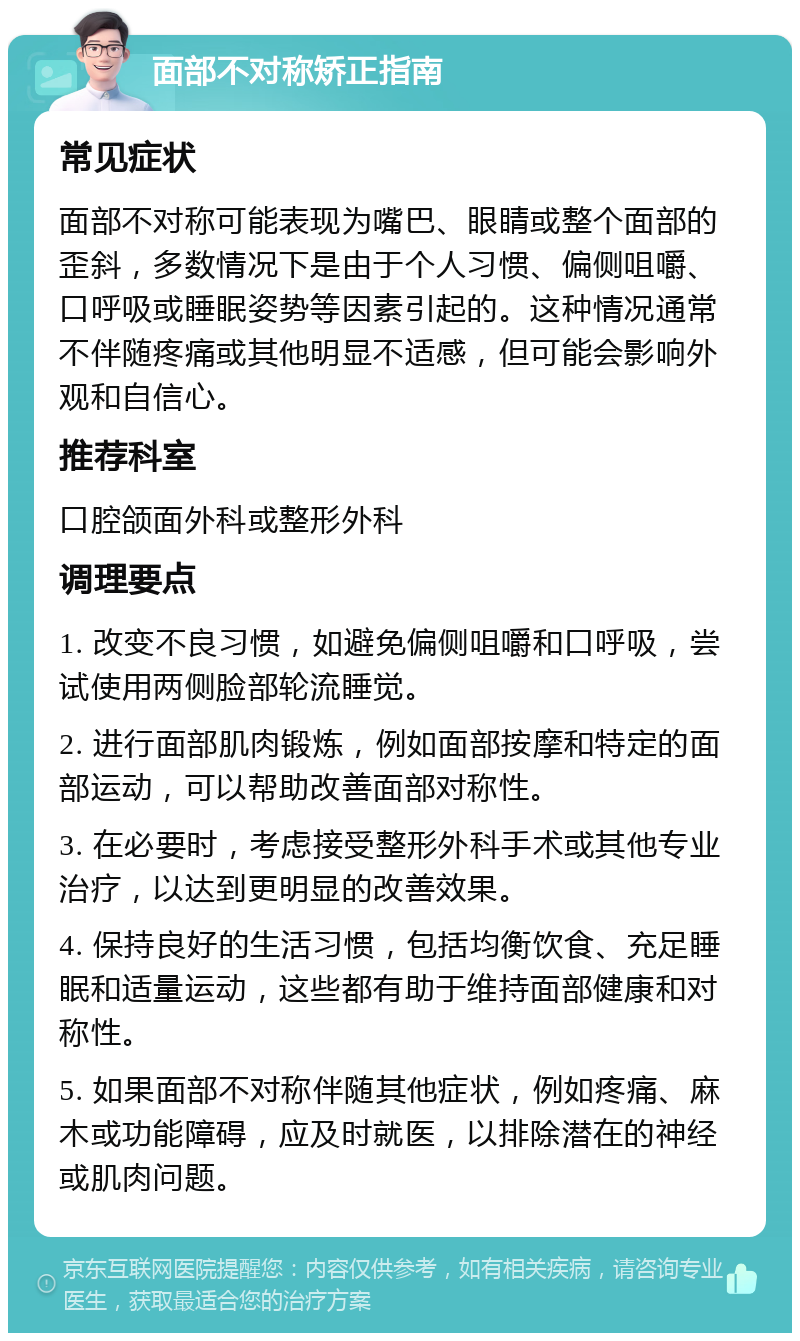 面部不对称矫正指南 常见症状 面部不对称可能表现为嘴巴、眼睛或整个面部的歪斜，多数情况下是由于个人习惯、偏侧咀嚼、口呼吸或睡眠姿势等因素引起的。这种情况通常不伴随疼痛或其他明显不适感，但可能会影响外观和自信心。 推荐科室 口腔颌面外科或整形外科 调理要点 1. 改变不良习惯，如避免偏侧咀嚼和口呼吸，尝试使用两侧脸部轮流睡觉。 2. 进行面部肌肉锻炼，例如面部按摩和特定的面部运动，可以帮助改善面部对称性。 3. 在必要时，考虑接受整形外科手术或其他专业治疗，以达到更明显的改善效果。 4. 保持良好的生活习惯，包括均衡饮食、充足睡眠和适量运动，这些都有助于维持面部健康和对称性。 5. 如果面部不对称伴随其他症状，例如疼痛、麻木或功能障碍，应及时就医，以排除潜在的神经或肌肉问题。