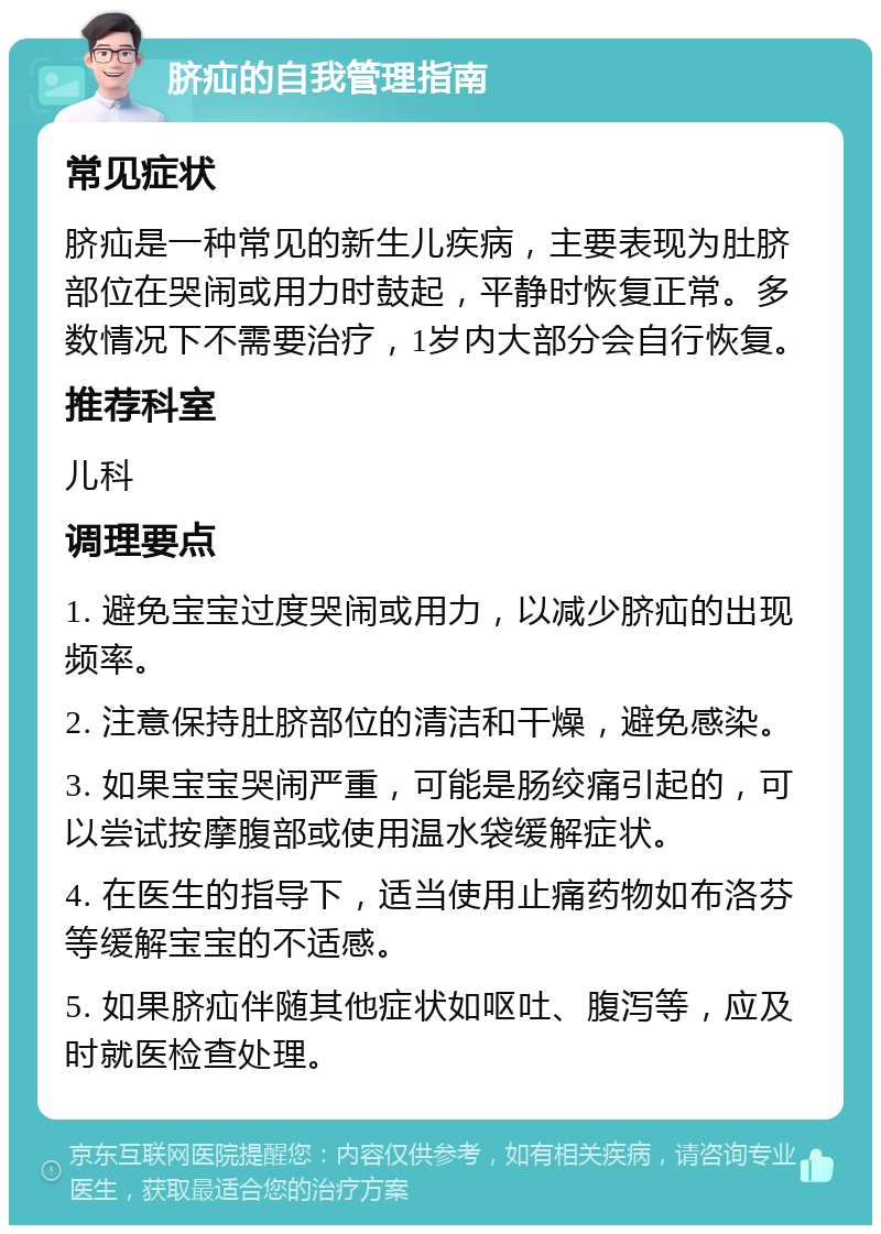 脐疝的自我管理指南 常见症状 脐疝是一种常见的新生儿疾病，主要表现为肚脐部位在哭闹或用力时鼓起，平静时恢复正常。多数情况下不需要治疗，1岁内大部分会自行恢复。 推荐科室 儿科 调理要点 1. 避免宝宝过度哭闹或用力，以减少脐疝的出现频率。 2. 注意保持肚脐部位的清洁和干燥，避免感染。 3. 如果宝宝哭闹严重，可能是肠绞痛引起的，可以尝试按摩腹部或使用温水袋缓解症状。 4. 在医生的指导下，适当使用止痛药物如布洛芬等缓解宝宝的不适感。 5. 如果脐疝伴随其他症状如呕吐、腹泻等，应及时就医检查处理。