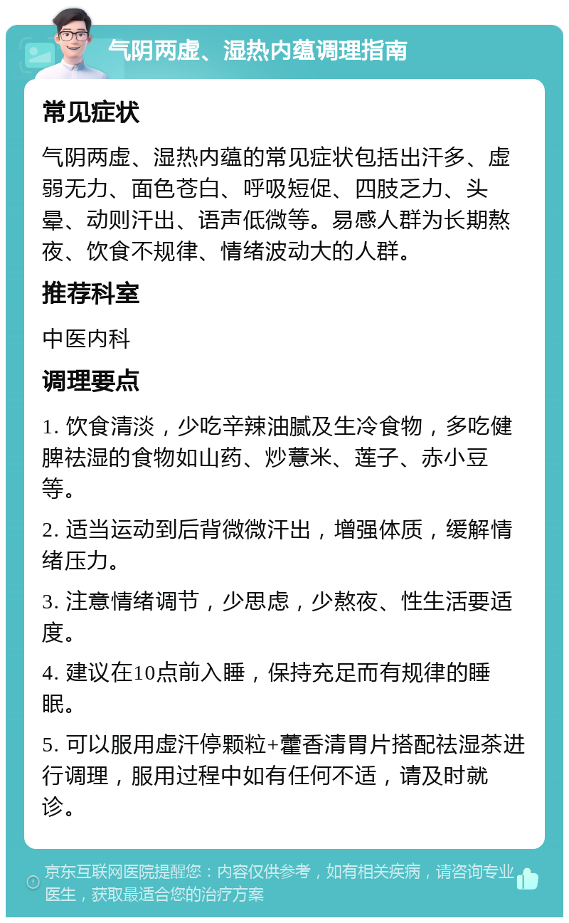 气阴两虚、湿热内蕴调理指南 常见症状 气阴两虚、湿热内蕴的常见症状包括出汗多、虚弱无力、面色苍白、呼吸短促、四肢乏力、头晕、动则汗出、语声低微等。易感人群为长期熬夜、饮食不规律、情绪波动大的人群。 推荐科室 中医内科 调理要点 1. 饮食清淡，少吃辛辣油腻及生冷食物，多吃健脾祛湿的食物如山药、炒薏米、莲子、赤小豆等。 2. 适当运动到后背微微汗出，增强体质，缓解情绪压力。 3. 注意情绪调节，少思虑，少熬夜、性生活要适度。 4. 建议在10点前入睡，保持充足而有规律的睡眠。 5. 可以服用虚汗停颗粒+藿香清胃片搭配祛湿茶进行调理，服用过程中如有任何不适，请及时就诊。